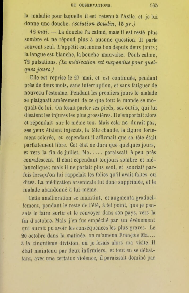 la maladie pour laquelle il est retenu à l'Asile, et je lui donne une douche. (Solution Boudin, 15 gr.) 12 mai. — La douche l'a calmé, mais il est resté plus sombre et ne répond plus à aucune question. Il parle souvent seul. L'appétit est moins bon depuis deux jours ; la langue est blanche, la bouche mauvaise. Pouls calme, 72 pulsations. (La médication est suspendue pour quel- ques jours.) Elle est reprise le 27 mai, et est continuée, pendant près de deux mois, sans interruption, et sans fatiguer de nouveau l'estomac. Pendant les premiers jours le malade se plaignait amèrement de ce que tout le monde se mo- quait de lui. On fesait parler ses pieds, ses outils, qui lui disaient les injures les plus grossières. Il s'emportait alors et répondait sur le même ton. Mais cela ne durait pas, ses yeux étaient injectés, la tête chaude, la figure forte- ment colorée, et cependaut il affirmait que sa tête était parfaitement libre. Cet état ne dura que quelques jours, et vers la fin de juillet, Ma paraissait à peu près convalescent. Il était cependant toujours sombre et mé- lancolique; mais il ne parlait plus seul, et souriait par- fois lorsqu'on lui rappelait les folies qu'il avait faites ou dites. La médication arsenicale fut donc supprimée, et le malade abandonné à lui-même. Cette amélioration se maintint, et augmenta graduel- lement, pendant le reste de l'été, à tel point, que je pen- sais le faire sortir et le renvoyer dans son pays, vers la fin d'octobre. Mais j'en fus empêché par un événement qui aurait pu avoir les conséquences les plus graves. Le 20 octobre dans la matinée, on m'amena François Ma.... à la cinquième division, où je fesais alors ma visite. Il était maintenu par deux infirmiers, et tout en se débat- tant, avec une certaine violence, il paraissait dominé par