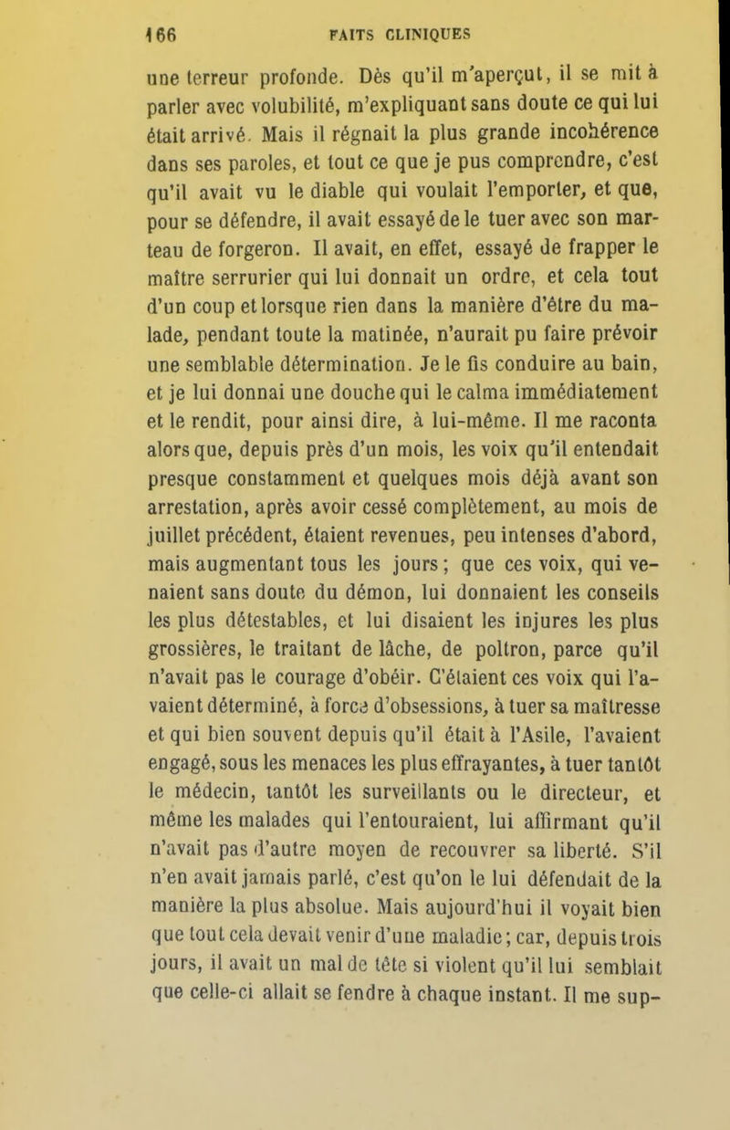 uoe terreur profonde. Dès qu'il m'aperçut, il se mit à parler avec volubilité, m'expliquantsans doute ce qui lui était arrivé. Mais il régnait la plus grande incohérence dans ses paroles, et tout ce que je pus comprendre, c'est qu'il avait vu le diable qui voulait l'emporter, et que, pour se défendre, il avait essayé de le tuer avec son mar- teau de forgeron. Il avait, en effet, essayé de frapper le maître serrurier qui lui donnait un ordre, et cela tout d'un coup et lorsque rien dans la manière d'être du ma- lade, pendant toute la matinée, n'aurait pu faire prévoir une semblable détermination. Je le fis conduire au bain, et je lui donnai une douche qui le calma immédiatement et le rendit, pour ainsi dire, à lui-même. Il me raconta alors que, depuis près d'un mois, les voix qu'il entendait presque constamment et quelques mois déjà avant son arrestation, après avoir cessé complètement, au mois de juillet précédent, étaient revenues, peu intenses d'abord, mais augmentant tous les jours ; que ces voix, qui ve- naient sans doute du démon, lui donnaient les conseils les plus détestables, et lui disaient les injures les plus grossières, le traitant de lâche, de poltron, parce qu'il n'avait pas le courage d'obéir. C'étaient ces voix qui l'a- vaient déterminé, à forc<i d'obsessions, à tuer sa maîtresse et qui bien souvent depuis qu'il était à l'Asile, l'avaient engagé, sous les menaces les plus effrayantes, à tuer tantôt le médecin, tantôt les surveillants ou le directeur, et même les malades qui l'entouraient, lui affirmant qu'il n'avait pas d'autre moyen de recouvrer sa liberté. S'il n'en avait jamais parlé, c'est qu'on le lui défendait de la manière la plus absolue. Mais aujourd'hui il voyait bien que tout cela devait venir d'une maladie ; car, depuis trois jours, il avait un mal de tête si violent qu'il lui semblait que celle-ci allait se fendre à chaque instant. Il me sup-