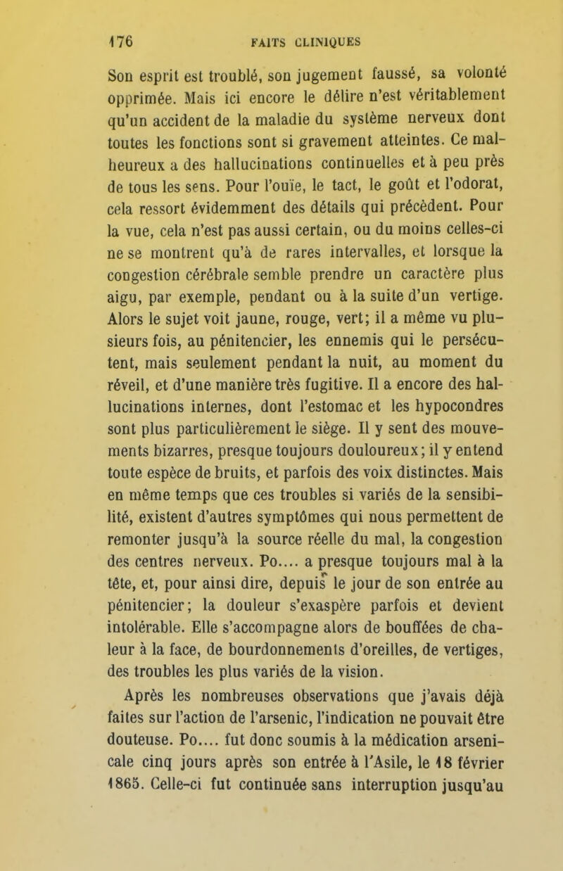 Son esprit est troublé, son jugement faussé, sa volonté opprimée. Mais ici encore le délire n'est véritablement qu'un accident de la maladie du système nerveux dont toutes les fonctions sont si gravement atteintes. Ce mal- heureux a des hallucinations continuelles et à peu près de tous les sens. Pour l'ouïe, le tact, le goût et l'odorat, cela ressort évidemment des détails qui précèdent. Pour la vue, cela n'est pas aussi certain, ou du moins celles-ci ne se montrent qu'à de rares intervalles, et lorsque la congestion cérébrale semble prendre un caractère plus aigu, par exemple, pendant ou à la suite d'un vertige. Alors le sujet voit jaune, rouge, vert; il a même vu plu- sieurs fois, au pénitencier, les ennemis qui le persécu- tent, mais seulement pendant la nuit, au moment du réveil, et d'une manière très fugitive. Il a encore des hal- lucinations internes, dont l'estomac et les hypocondres sont plus particulièrement le siège. Il y sent des mouve- ments bizarres, presque toujours douloureux; il y entend toute espèce de bruits, et parfois des voix distinctes. Mais en même temps que ces troubles si variés de la sensibi- lité, existent d'autres symptômes qui nous permettent de remonter jusqu'à la source réelle du mal, la congestion des centres nerveux. Po.... a presque toujours mal à la tête, et, pour ainsi dire, depuis le jour de son entrée au pénitencier; la douleur s'exaspère parfois et devient intolérable. Elle s'accompagne alors de bouffées de cha- leur à la face, de bourdonnements d'oreilles, de vertiges, des troubles les plus variés de la vision. Après les nombreuses observations que j'avais déjà faites sur l'action de l'arsenic, l'indication ne pouvait être douteuse. Po.... fut donc soumis à la médication arseni- cale cinq jours après son entrée à l'Asile, le 18 février 1865. Celle-ci fut continuée sans interruption jusqu'au