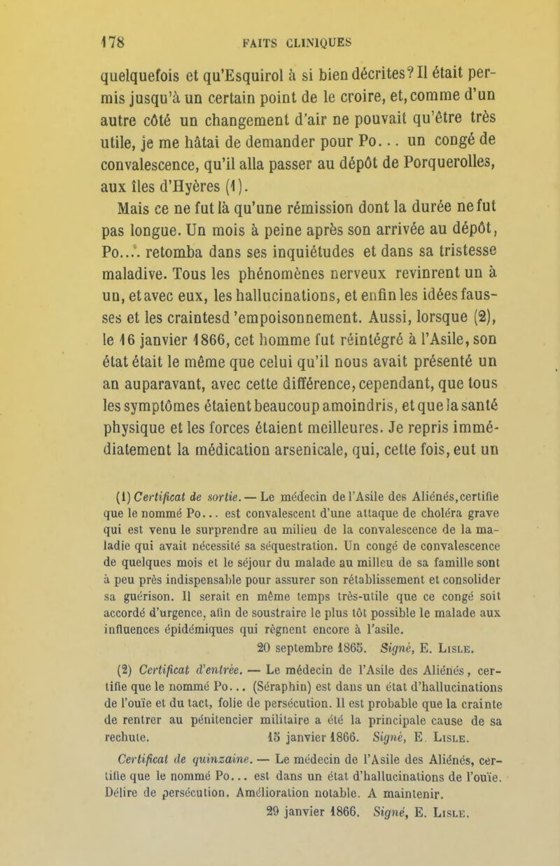 quelquefois et qu'Esquirol à si bien décrites? Il était per- mis jusqu'à un certain point de le croire, et,comme d'un autre côté un changement d'air ne pouvait qu'être très utile, je me hâtai de demander pour Po... un congé de convalescence, qu'il alla passer au dépôt de Porquerolles, aux îles d'Hyères (1). Mais ce ne fut là qu'une rémission dont la durée ne fut pas longue. Un mois à peine après son arrivée au dépôt, Po.... retomba dans ses inquiétudes et dans sa tristesse maladive. Tous les phénomènes nerveux revinrent un à un, et avec eux, les hallucinations, et enfin les idées faus- ses et les craintesd 'empoisonnement. Aussi, lorsque (2), le 16 janvier 1866, cet homme fut réintégré à l'Asile, son état était le même que celui qu'il nous avait présenté un an auparavant, avec cette différence, cependant, que tous les symptômes étaient beaucoup amoindris, et que ia santé physique et les forces étaient meilleures. Je repris immé- diatement la médication arsenicale, qui, cette fois, eut un (1) Certificat de sortie. — Le médecin de l'Asile des Aliénés,certifie que le nommé Po... est convalescent d'une attaque de choléra grave qui est venu le surprendre au milieu de la convalescence de la ma- ladie qui avait nécessité sa séquestration. Un congé de convalescence de quelques mois et le séjour du malade au milieu de sa famille sont à peu près indispensable pour assurer son rétablissement et consolider sa guérison. Il serait en même temps très-utile que ce congé soit accordé d'urgence, afin de soustraire le plus tôt possible le malade aux influences épidémiques qui régnent encore à l'asile. 20 septembre 1865. Signé, E. Lisle. (2) Certificat d'entrée. — Le médecin de l'Asile des Aliénés, cer- tifie que le nommé Po... (Séraphin) est dans un état d'hallucinations de l'ouïe et du tact, folie de persécution. 11 est probable que la crainte de rentrer au pénitencier militaire a été la principale cause de sa rechute. 15 janvier 1866. Signé, E Lisle. Certificat de quinzaine. — Le médecin de l'Asile des Aliénés, cer- tifie que le nommé Po... est dans un état d'hallucinations de l'ouïe. Délire de persécution. Amélioration notable. A maintenir. 29 janvier 1866. Signé, E. Lisle.