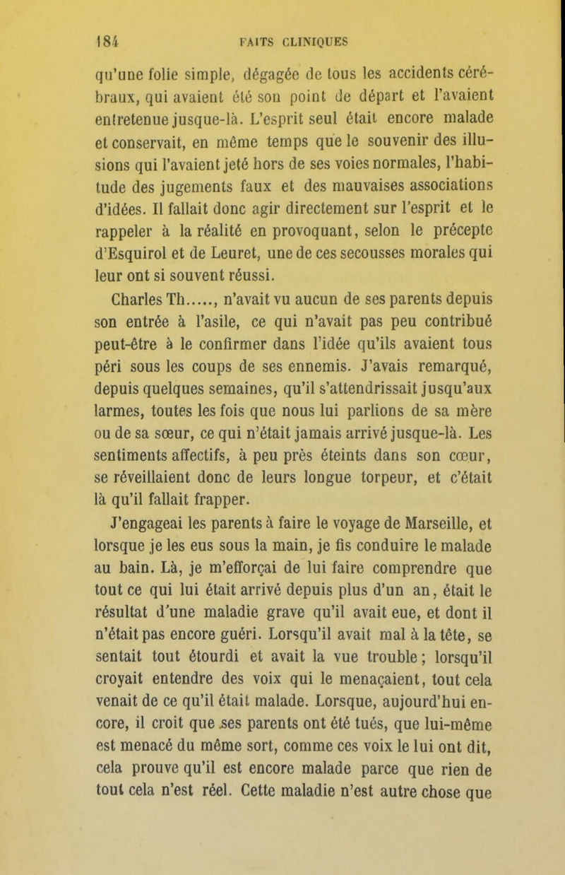 qu'une folie simple, dégagée de tous les accidents céré- braux, qui avaient été sou point de départ et l'avaient enlretenue jusque-là. L'esprit seul était encore malade et conservait, en même temps que le souvenir des illu- sions qui l'avaient jeté hors de ses voies normales, l'habi- tude des jugements faux et des mauvaises associations d'idées. Il fallait donc agir directement sur l'esprit et le rappeler à la réalité en provoquant, selon le précepte d'Esquirol et de Leuret, une de ces secousses morales qui leur ont si souvent réussi. Charles Th , n'avait vu aucun de ses parents depuis son entrée à l'asile, ce qui n'avait pas peu contribué peut-être à le confirmer dans l'idée qu'ils avaient tous péri sous les coups de ses ennemis. J'avais remarqué, depuis quelques semaines, qu'il s'attendrissait jusqu'aux larmes, toutes les fois que nous lui parlions de sa mère ou de sa sœur, ce qui n'était jamais arrivé jusque-là. Les sentiments affectifs, à peu près éteints dans son cœur, se réveillaient donc de leurs longue torpeur, et c'était là qu'il fallait frapper. J'engageai les parents à faire le voyage de Marseille, et lorsque je les eus sous la main, je fis conduire le malade au bain. Là, je m'efforçai de lui faire comprendre que tout ce qui lui était arrivé depuis plus d'un an, était le résultat d'une maladie grave qu'il avait eue, et dont il n'était pas encore guéri. Lorsqu'il avait mal à la tête, se sentait tout étourdi et avait la vue trouble ; lorsqu'il croyait entendre des voix qui le menaçaient, tout cela venait de ce qu'il était malade. Lorsque, aujourd'hui en- core, il croit que .ses parents ont été tués, que lui-même est menacé du même sort, comme ces voix le lui ont dit, cela prouve qu'il est encore malade parce que rien de tout cela n'est réel. Cette maladie n'est autre chose que