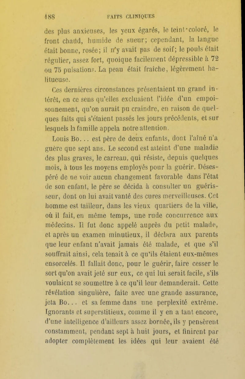 des plus anxieuses, les yeux égarés, le teint - coloré, le front chaud, humide de sueur; cependant, la langue était bonne, rosée; il n'y avait pas de soif; le pouls était régulier, assez fort, quoique facilement dépressible à 72 ou 75 pulsation?. La peau était fraîche, légèrement ha- litueuse. Ces dernières circonstances présentaient un grand in- térêt, en ce sens qu'elles excluaient l'idée d'un empoi- sonnement, qu'on aurait pu craindre, en raison de quel- ques faits qui s'étaient passés les jours précédents, et sur lesquels la famille appela notre attention. Louis Bo... est père de deux enfants, dont l'aîné n'a guère que sept ans. Le second est atteint d'une maladie des plus graves, le carreau, qui résiste, depuis quelques mois, à tous les moyens employés pour la guérir. Déses- péré de ne voir aucun changement favorable dans l'état de son enfant, le père se décida à consulter un guéris- seur, dont on lui avait vanté des cures merveilleuses. Cet homme est tailleur, dans les vieux quartiers de la ville, où il fait, en même temps, une rude concurrence aux médecins. Il fut donc appelé auprès du petit malade, et après un examen minutieux, il déclara aux parents que leur enfant n'avait jamais été malade, et que s'il souffrait ainsi, cela tenait à ce qu'ils étaient eux-mêmes ensorcelés. Il fallait donc, pour le guérir, l'aire cesser le sort qu'on avait jeté sur eux, ce qui lui serait facile, s'ils voulaient se soumettre à ce qu'il leur demanderait. Cette révélation singulière, faite avec une grande assurance, jclaBo... et sa femme dans une perplexité extrême. Ignorants et superstitieux, comme il y en a tant encore, d'une intelligence d'ailleurs assez bornée, ils y pensèrent constamment, pendant sept à huit jours, et finirent par adopter complètement les idées qui leur avaient été