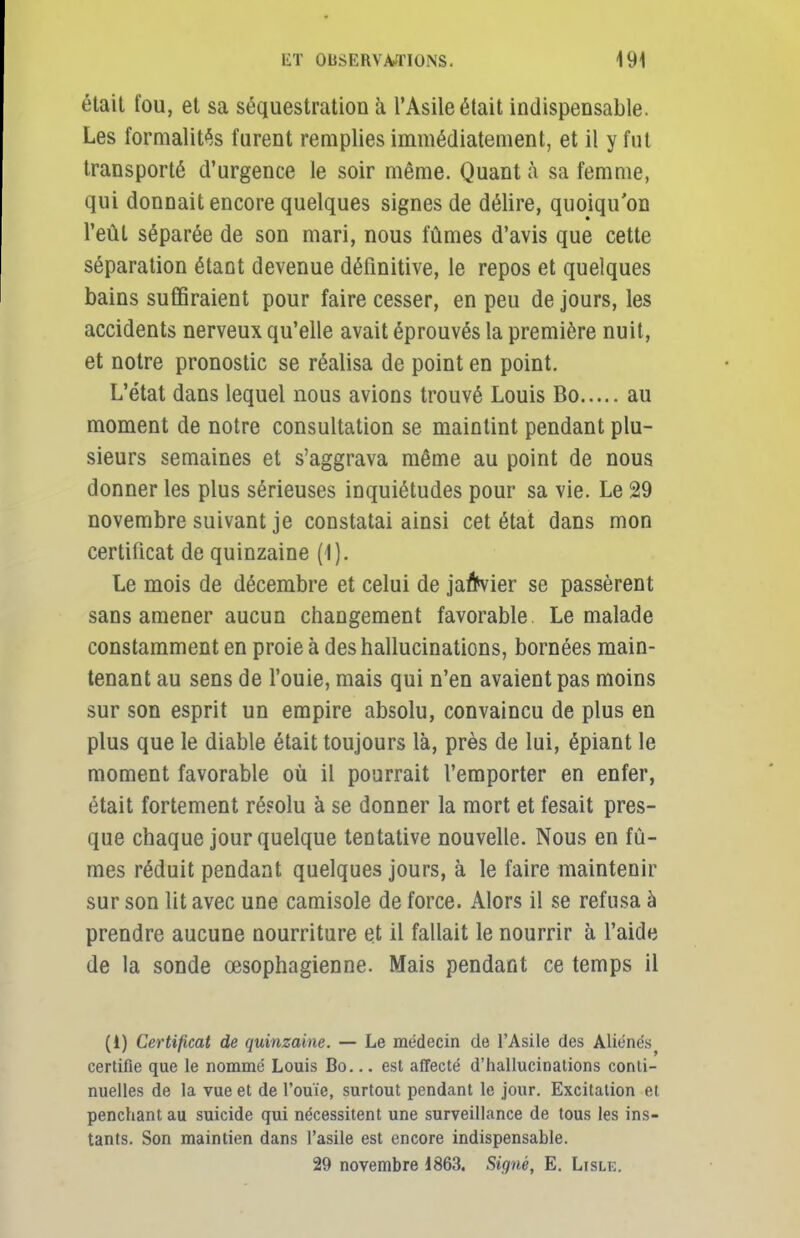 était fou, et sa séquestration à l'Asile était indispensable. Les formalités furent remplies immédiatement, et il y fut transporté d'urgence le soir même. Quant à sa femme, qui donnait encore quelques signes de délire, quoiqu'on l'eût séparée de son mari, nous fûmes d'avis que cette séparation étant devenue définitive, le repos et quelques bains suffiraient pour faire cesser, en peu de jours, les accidents nerveux qu'elle avait éprouvés la première nuit, et notre pronostic se réalisa de point en point. L'état dans lequel nous avions trouvé Louis Bo au moment de notre consultation se maintint pendant plu- sieurs semaines et s'aggrava même au point de nous donner les plus sérieuses inquiétudes pour sa vie. Le 29 novembre suivant je constatai ainsi cet état dans mon certificat de quinzaine (I). Le mois de décembre et celui de janvier se passèrent sans amener aucun changement favorable Le malade constamment en proie à des hallucinations, bornées main- tenant au sens de l'ouie, mais qui n'en avaient pas moins sur son esprit un empire absolu, convaincu de plus en plus que le diable était toujours là, près de lui, épiant le moment favorable où il pourrait l'emporter en enfer, était fortement résolu à se donner la mort et fesait pres- que chaque jour quelque tentative nouvelle. Nous en fû- mes réduit pendant quelques jours, à le faire maintenir sur son lit avec une camisole de force. Alors il se refusa à prendre aucune nourriture et il fallait le nourrir à l'aide de la sonde œsophagienne. Mais pendant ce temps il (i) Certificat de quinzaine. — Le médecin de l'Asile des Aliénés^ certifie que le nommé Louis Bo... est affecté d'hallucinations conti- nuelles de la vue et de l'ouïe, surtout pendant le jour. Excitation ci penchant au suicide qui nécessitent une surveillance de tous les ins- tants. Son maintien dans l'asile est encore indispensable. 29 novembre 1863. Signé, E. Lisle.