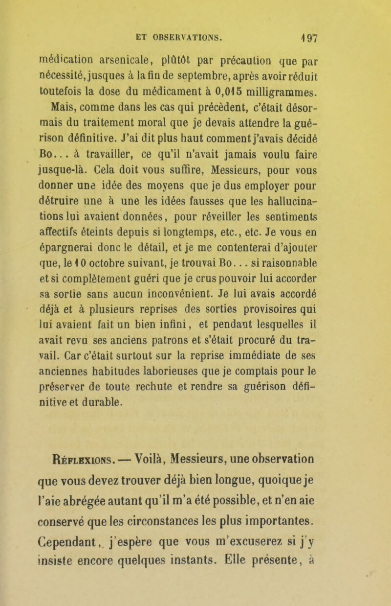 médication arsenicale, plutôt par précaution que par nécessité, jusques à la fin de septembre, après avoir réduit toutefois la dose du médicament à 0,015 milligrammes. Mais, comme dans les cas qui précèdent, c'était désor- mais du traitement moral que je devais attendre la gué- rison définitive. J'ai dit plus haut comment j'avais décidé Bo... à travailler, ce qu'il n'avait jamais voulu faire jusque-là. Cela doit vous suffire, Messieurs, pour vous donner une idée des moyens que je dus employer pour détruire une à une les idées fausses que les hallucina- tions lui avaient données, pour réveiller les sentiments affectifs éteints depuis si longtemps, etc., etc. Je vous en épargnerai donc le détail, et je me contenterai d'ajouter que, le 10 octobre suivant, je trouvai Bo... si raisonnable et si complètement guéri que je crus pouvoir lui accorder sa sortie sans aucun inconvénient. Je lui avais accordé déjà et à plusieurs reprises des sorties provisoires qui lui avaient fait un bien infini, et pendant lesquelles il avait revu ses anciens patrons et s'était procuré du tra- vail. Car c'était surtout sur la reprise immédiate de ses anciennes habitudes laborieuses que je comptais pour le préserver de toute rechute et rendre sa guérison défi- nitive et durable. Réflexions. — Voilà, Messieurs, une observation que vous devez trouver déjà bien longue, quoique je l'aie abrégée autant qu'il m'a été possible, et n'en aie conservé que les circonstances les plus importantes. Cependant,, j'espère que vous m'excuserez si j'y insiste encore quelques instants. Elle présente, à