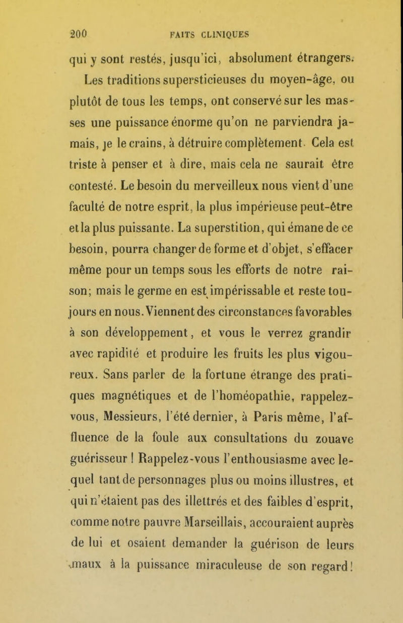 qui y sont restés, jusqu'ici, absolument étrangers. Les traditions supersticieuses du moyen-âge, ou plutôt de tous les temps, ont conservé sur les mas- ses une puissance énorme qu'on ne parviendra ja- mais, je le crains, à détruire complètement Cela est triste à penser et à dire, mais cela ne saurait être contesté. Le besoin du merveilleux nous vient d'une faculté de notre esprit, la plus impérieuse peut-être et la plus puissante. La superstition, qui émane de ce besoin, pourra changer de forme et d'objet, s'effacer même pour un temps sous les efforts de notre rai- son; mais le germe en est impérissable et reste tou- jours en nous. Viennent des circonstances favorables à son développement, et vous le verrez grandir avec rapidité et produire les fruits les plus vigou- reux. Sans parler de la fortune étrange des prati- ques magnétiques et de l'homéopathie, rappelez- vous, Messieurs, l'été dernier, à Paris même, l'af- fluence de la foule aux consultations du zouave guérisseur ! Rappelez-vous l'enthousiasme avec le- quel tant de personnages plus ou moins illustres, et qui n'étaient pas des illettrés et des faibles d'esprit, comme notre pauvre Marseillais, accouraient auprès de lui et osaient demander la guérison de leurs anaux à la puissance miraculeuse de son regard !