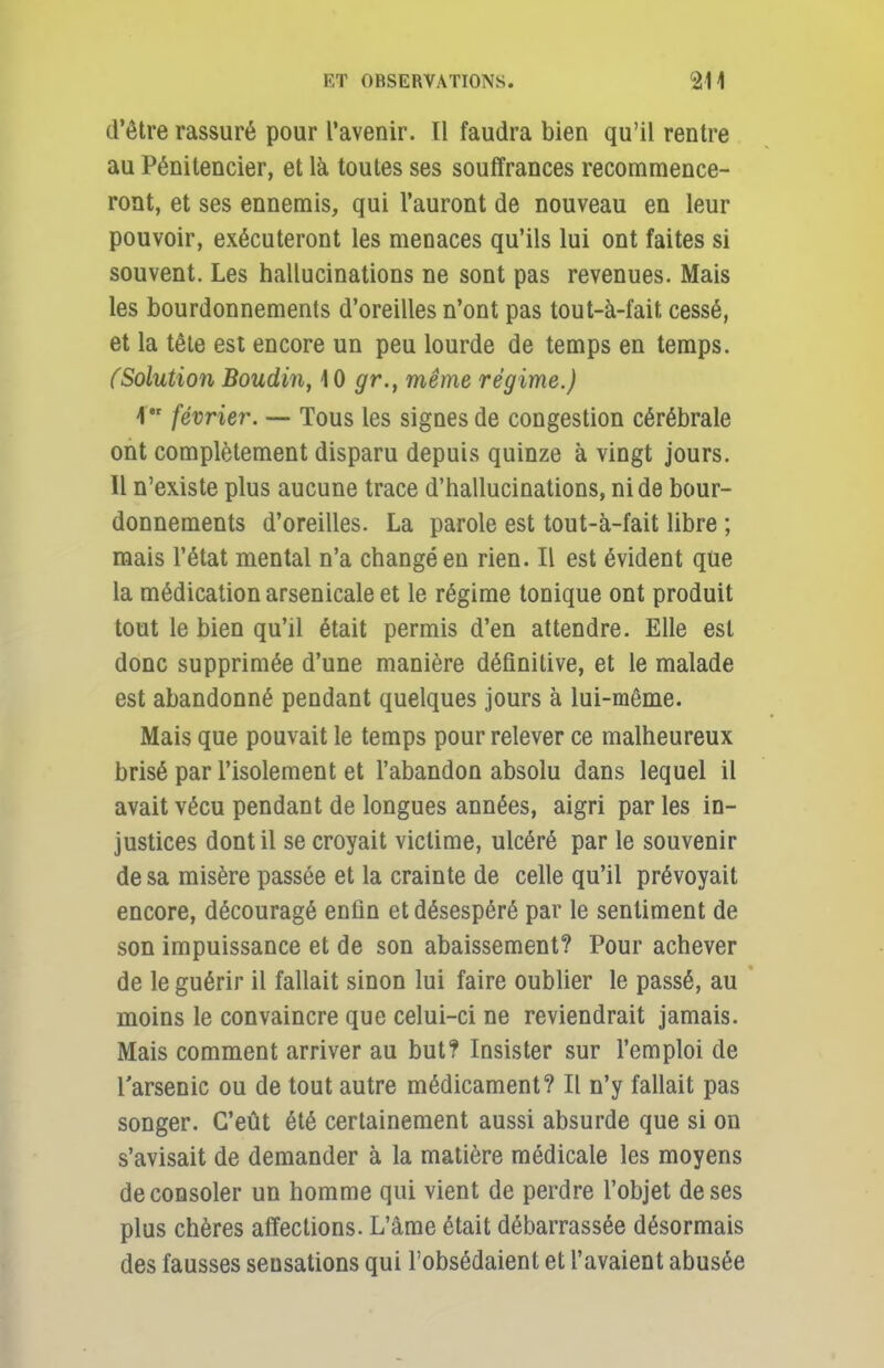 d'être rassuré pour l'avenir. Il faudra bien qu'il rentre au Pénitencier, et là toutes ses souffrances recommence- ront, et ses ennemis, qui l'auront de nouveau en leur pouvoir, exécuteront les menaces qu'ils lui ont faites si souvent. Les hallucinations ne sont pas revenues. Mais les bourdonnements d'oreilles n'ont pas tout-à-fait cessé, et la tête est encore un peu lourde de temps en temps. (Solution Boudin, 10 gr.f même régime.) 1 février. — Tous les signes de congestion cérébrale ont complètement disparu depuis quinze à vingt jours. Il n'existe plus aucune trace d'hallucinations, ni de bour- donnements d'oreilles. La parole est tout-à-fait libre ; mais l'état mental n'a changé en rien. Il est évident que la médication arsenicale et le régime tonique ont produit tout le bien qu'il était permis d'en attendre. Elle est donc supprimée d'une manière définitive, et le malade est abandonné pendant quelques jours à lui-même. Mais que pouvait le temps pour relever ce malheureux brisé par l'isolement et l'abandon absolu dans lequel il avait vécu pendant de longues années, aigri par les in- justices dont il se croyait victime, ulcéré par le souvenir de sa misère passée et la crainte de celle qu'il prévoyait encore, découragé enfin et désespéré par le sentiment de son impuissance et de son abaissement? Pour achever de le guérir il fallait sinon lui faire oublier le passé, au moins le convaincre que celui-ci ne reviendrait jamais. Mais comment arriver au but? Insister sur l'emploi de l'arsenic ou de tout autre médicament? Il n'y fallait pas songer. C'eût été certainement aussi absurde que si on s'avisait de demander à la matière médicale les moyens de consoler un homme qui vient de perdre l'objet de ses plus chères affections. L'âme était débarrassée désormais des fausses seusations qui l'obsédaient et l'avaient abusée