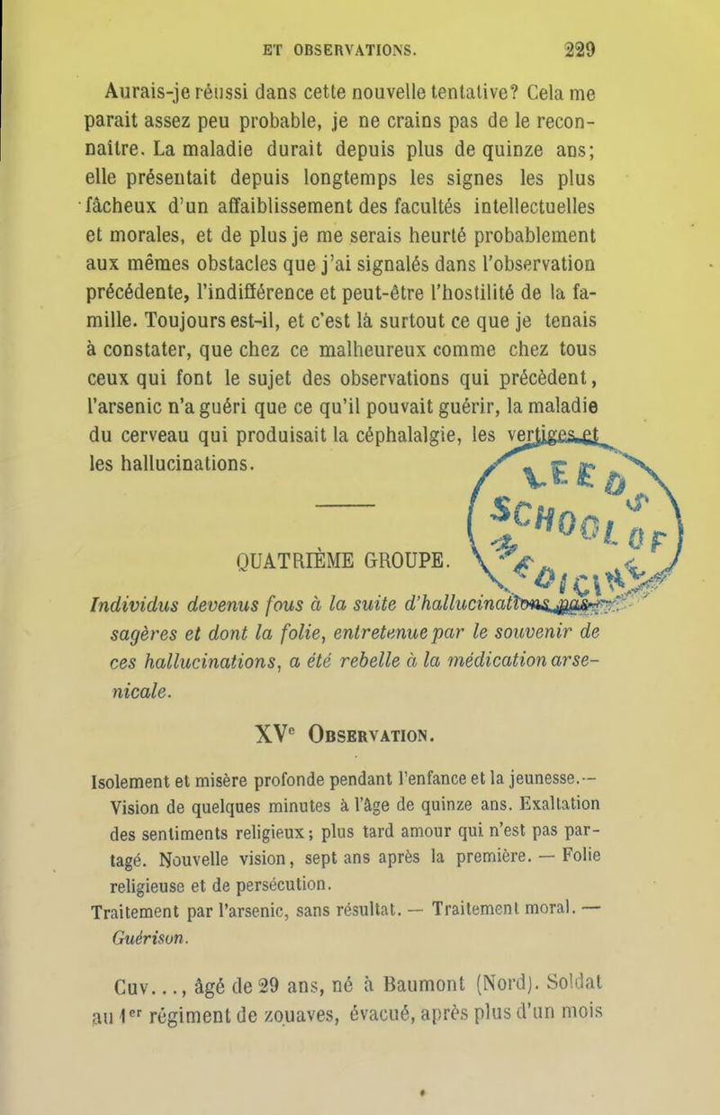 Aurais-je réussi dans cette nouvelle tentative? Cela me parait assez peu probable, je ne crains pas de le recon- naître. La maladie durait depuis plus de quinze ans; elle présentait depuis longtemps les signes les plus fâcheux d'un affaiblissement des facultés intellectuelles et morales, et de plus je me serais heurté probablement aux mêmes obstacles que j'ai signalés dans l'observation précédente, l'indifférence et peut-être l'hostilité de la fa- mille. Toujours est-il, et c'est là surtout ce que je tenais à constater, que chez ce malheureux comme chez tous ceux qui font le sujet des observations qui précèdent, l'arsenic n'a guéri que ce qu'il pouvait guérir, la maladie du cerveau qui produisait la céphalalgie, les verjij les hallucinations. QUATRIÈME GROUPE. ^ Individus devenus fous à la suite d'halhicinatîtms^Së^ sagères et dont la folie, entretenue par le souvenir de ces hallucinations, a été rebelle à la médication arse- nicale. XVe Observation. Isolement et misère profonde pendant l'enfance et la jeunesse.— Vision de quelques minutes à l'âge de quinze ans. Exaltation des sentiments religieux ; plus tard amour qui n'est pas par- tagé. Nouvelle vision, sept ans après la première. — Folie religieuse et de persécution. Traitement par l'arsenic, sans résultat. — Traitement moral. — Guérisun. Cuv..., âgé de 29 ans, né à Baumont (Nord). Soldat aiHer régiment de zouaves, évacué, après plus d'un mois