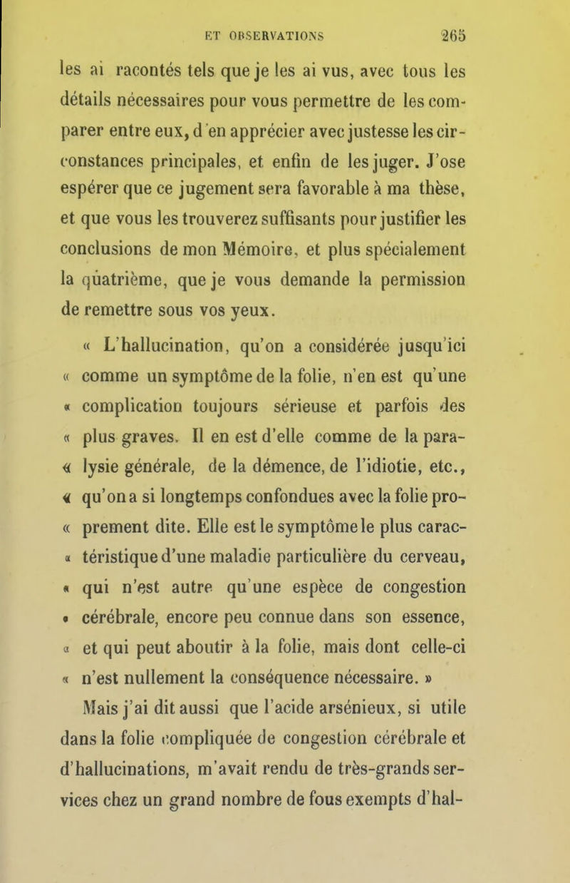 les ai racontés tels que je les ai vus, avec tous les détails nécessaires pour vous permettre de les com- parer entre eux, d en apprécier avec justesse les cir- constances principales, et enfin de les juger. J'ose espérer que ce jugement sera favorable à ma thèse, et que vous les trouverez suffisants pour justifier les conclusions de mon Mémoire, et plus spécialement la quatrième, que je vous demande la permission de remettre sous vos yeux. « L'hallucination, qu'on a considérée jusqu'ici « comme un symptôme de la folie, n'en est qu'une « complication toujours sérieuse et parfois des « plus graves. Il en est d'elle comme de la para- ît lysie générale, de la démence, de l'idiotie, etc., « qu'on a si longtemps confondues avec la folie pro- « prement dite. Elle est le symptôme le plus carac- « téristique d'une maladie particulière du cerveau, « qui n'est autre qu'une espèce de congestion • cérébrale, encore peu connue dans son essence, a et qui peut aboutir à la folie, mais dont celle-ci « n'est nullement la conséquence nécessaire. » Mais j'ai dit aussi que l'acide arsénieux, si utile dans la folie compliquée de congestion cérébrale et d'hallucinations, m'avait rendu de très-grands ser- vices chez un grand nombre de fous exempts d'hal-