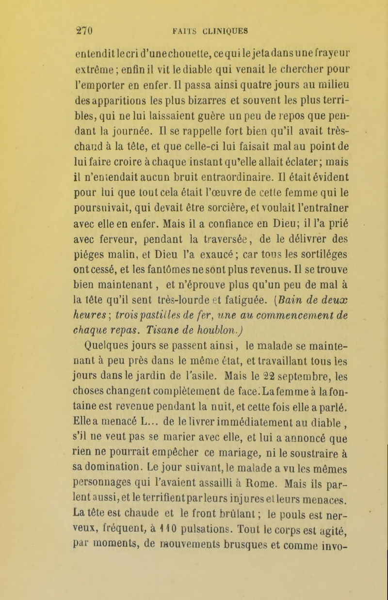 entendit lecrid'unechouelte,cequi le jetadansune frayeur extrême; enfin il vit le diable qui venait le chercher pour l'emporter en enfer. Il passa ainsi quatre jours au milieu des apparitions les plus bizarres et souvent les plus terri- bles, qui ne lui laissaient guère un peu de repos que pen- dant la journée. Il se rappelle fort bien qu'il avait très- chaud à la tête, et que celle-ci lui faisait mal au point de lui faire croire à chaque instant qu'elle allait éclater ; mais il n'emendait aucun bruit entraordinaire. Il était évident pour lui que tout cela était l'œuvre de cette femme qui le poursuivait, qui devait être sorcière, et voulait l'entraîner avec elle en enfer. Mais il a confiance en Dieu; il l'a prié avec ferveur, pendant la traversée, de le délivrer des pièges malin, et Dieu l'a exaucé; car tous les sortilèges ont cessé, et les fantômes ne sont plus revenus. Il se trouve bien maintenant, et n'éprouve plus qu'un peu de mal à la tête qu'il sent très-lourde et fatiguée. [Bain de deux heures ; trois pastilles de fer, une au commencement de chaque repas. Tisane de houblon.) Quelques jours se passent ainsi, le malade se mainte- nant à peu près dans le même état, et travaillant tous les jours dans le jardin de l'asile. Mais le 22 septembre, les choses changent complètement de face.Lafemme à lafon- taine est revenue pendant la nuit, et celte fois elle a parlé. Elle a menacé L... de le livrer immédiatement au diable , s'il ne veut pas se marier avec elle, et lui a annoncé que rien ne pourrait empêcher ce mariage, ni le soustraire à sa domination. Le jour suivant, le malade a vu les mêmes personnages qui l'avaient assailli à Rome. Mais ils par- lent aussi, et le terrifientparleurs injures el leurs menaces. La tête est chaude et le front brûlant ; le pouls est ner- veux, fréquent, à 410 pulsations. Tout le corps est agité, par moments, de mouvements brusques et comme invo-