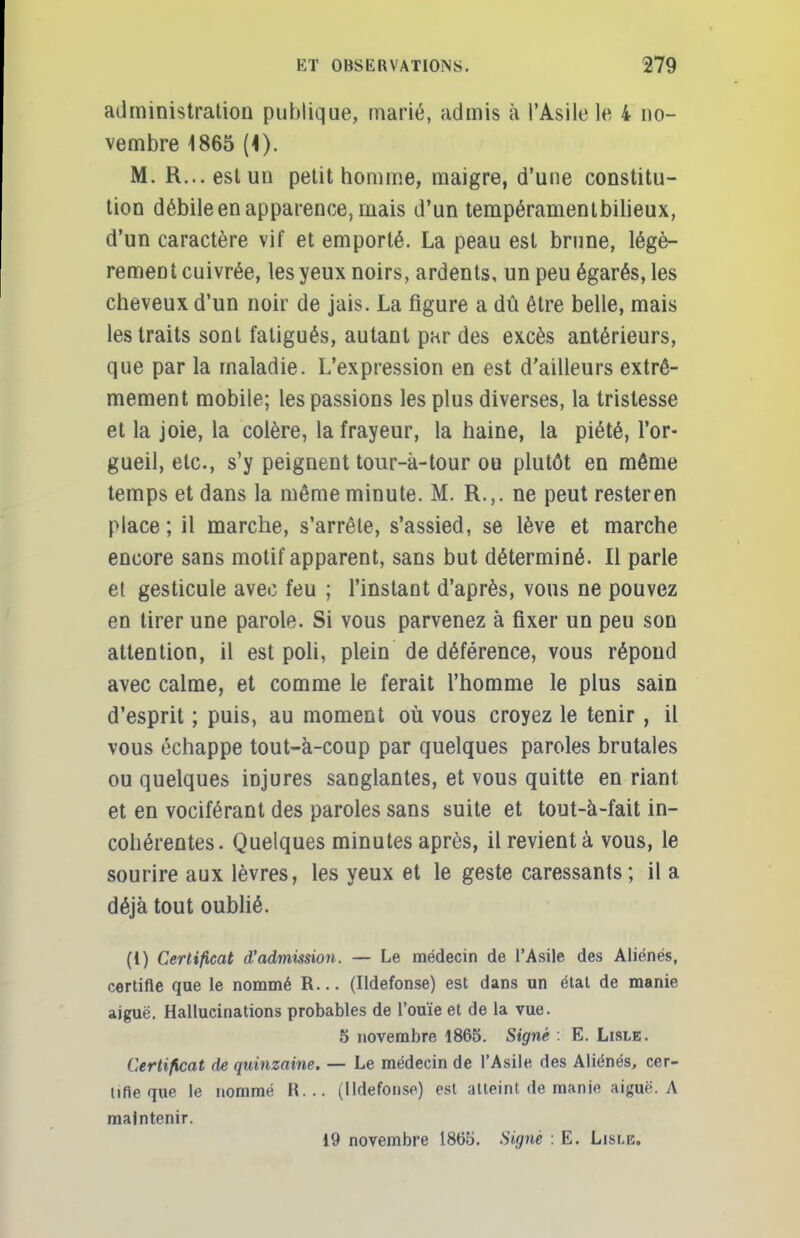 administration publique, marié, admis à l'Asile le 4 no- vembre 1865 (*). M. R... est un petit homme, maigre, d'une constitu- tion débile en apparence, mais d'un tempéramentbilieux, d'un caractère vif et emporté. La peau est brune, légè- rement cuivrée, les yeux noirs, ardents, un peu égarés, les cheveux d'un noir de jais. La figure a dû être belle, mais les traits sont fatigués, autant par des excès antérieurs, que par la maladie. L'expression en est d'ailleurs extrê- mement mobile; les passions les plus diverses, la tristesse et la joie, la colère, la frayeur, la haine, la piété, l'or- gueil, etc., s'y peignent tour-à-tour ou plutôt en même temps et dans la même minute. M. R.,. ne peut rester en place ; il marche, s'arrête, s'assied, se lève et marche encore sans motif apparent, sans but déterminé. Il parle et gesticule avec feu ; l'instant d'après, vous ne pouvez en tirer une parole. Si vous parvenez à fixer un peu son attention, il est poli, plein de déférence, vous répond avec calme, et comme le ferait l'homme le plus sain d'esprit ; puis, au moment où vous croyez le tenir , il vous échappe tout-à-coup par quelques paroles brutales ou quelques injures sanglantes, et vous quitte en riant et en vociférant des paroles sans suite et tout-à-fait in- cohérentes. Quelques minutes après, il revient à vous, le sourire aux lèvres, les yeux et le geste caressants ; il a déjà tout oublié. (1) Certificat d'admission. — Le médecin de l'Asile des Aliénés, certifie que le nommé R... (Ildefonse) est dans un état de manie aiguë. Hallucinations probables de l'ouïe et de la vue. 5 novembre 1865. Signé : E. Lisle. Certificat de quinzaine. — Le médecin de l'Asile des Aliénés, cer- tifie que le nommé R... (Ildefonse) est atteint de manie aiguë. A maintenir. 19 novembre 1865. Signé : E. Lisle.