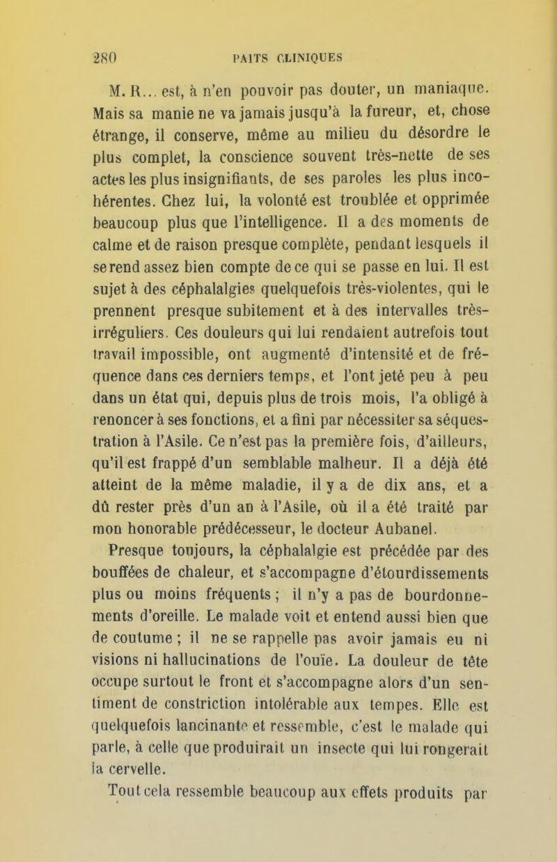 M. R... est, à n'en pouvoir pas douter, un maniaque. Mais sa manie ne va jamais jusqu'à la fureur, et, chose étrange, il conserve, même au milieu du désordre le plus complet, la conscience souvent très-nette de ses actes les plus insignifiants, de ses paroles les plus inco- hérentes. Chez lui, la volonté est troublée et opprimée beaucoup plus que l'intelligence. Il a des moments de calme et de raison presque complète, pendant lesquels il se rend assez bien compte de ce qui se passe en lui. Il est sujet à des céphalalgie? quelquefois très-violentes, qui le prennent presque subitement et à des intervalles très- irréguliers. Ces douleurs qui lui rendaient autrefois tout travail impossible, ont augmenté d'intensité et de fré- quence dans ces derniers temps, et l'ont jeté peu à peu dans un état qui, depuis plus de trois mois, l'a obligé à renoncer à ses fonctions, et a fini par nécessiter sa séques- tration à l'Asile. Ce n'est pas la première fois, d'ailleurs, qu'il est frappé d'un semblable malheur. Il a déjà été atteint de la même maladie, il y a de dix ans, et a dû rester près d'un an à l'Asile, où il a été traité par mon honorable prédécesseur, le docteur Aubanel. Presque toujours, la céphalalgie est précédée par des bouffées de chaleur, et s'accompagne d'élourdissements plus ou moins fréquents ; il n'y a pas de bourdonne- ments d'oreille. Le malade voit et entend aussi bien que de coutume ; il ne se rappelle pas avoir jamais eu ni visions ni hallucinations de l'ouïe. La douleur de tête occupe surtout le front et s'accompagne alors d'un sen- timent de constriction intolérable aux tempes. Elle est quelquefois lancinanto et ressemble, c'est le malade qui parle, à celle que produirait un insecte qui lui rongerait la cervelle. Tout cela ressemble beaucoup aux effets produits par