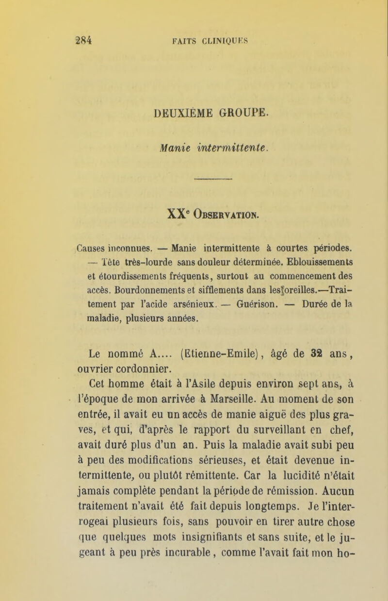 DEUXIEME GROUPE. Manie intermittente. XXe Observation. Causes inconnues. — Manie intermittente à courtes périodes. — Tête très-lourde sans douleur déterminée. Eblouissemenls et étourdissements fréquents, surtout au commencement des accès. Bourdonnements et sifflements dans lesforeilles.—Trai- tement par l'acide arsénieux. — Guérison. — Durée de la maladie, plusieurs années. Le nommé A.... (Etienne-Emile), âgé de 32 ans, ouvrier cordonnier. Cet homme était à l'Asile depuis environ sept ans, à l'époque de mon arrivée à Marseille. Au moment de son entrée, il avait eu un accès de manie aiguë des plus gra- ves, et qui, d'après le rapport du surveillant en chef, avait duré plus d'un an. Puis la maladie avait subi peu à peu des modifications sérieuses, et était devenue in- termittente, ou plutôt rémittente. Car la lucidité n'était jamais complète pendant la période de rémission. Aucun traitement n'avait été fait depuis longtemps. Je l'inter- rogeai plusieurs fois, sans pouvoir en tirer autre chose que quelques mots insignifiants et sans suite, et le ju- geant à peu près incurable, comme l'avait fait mon ho-