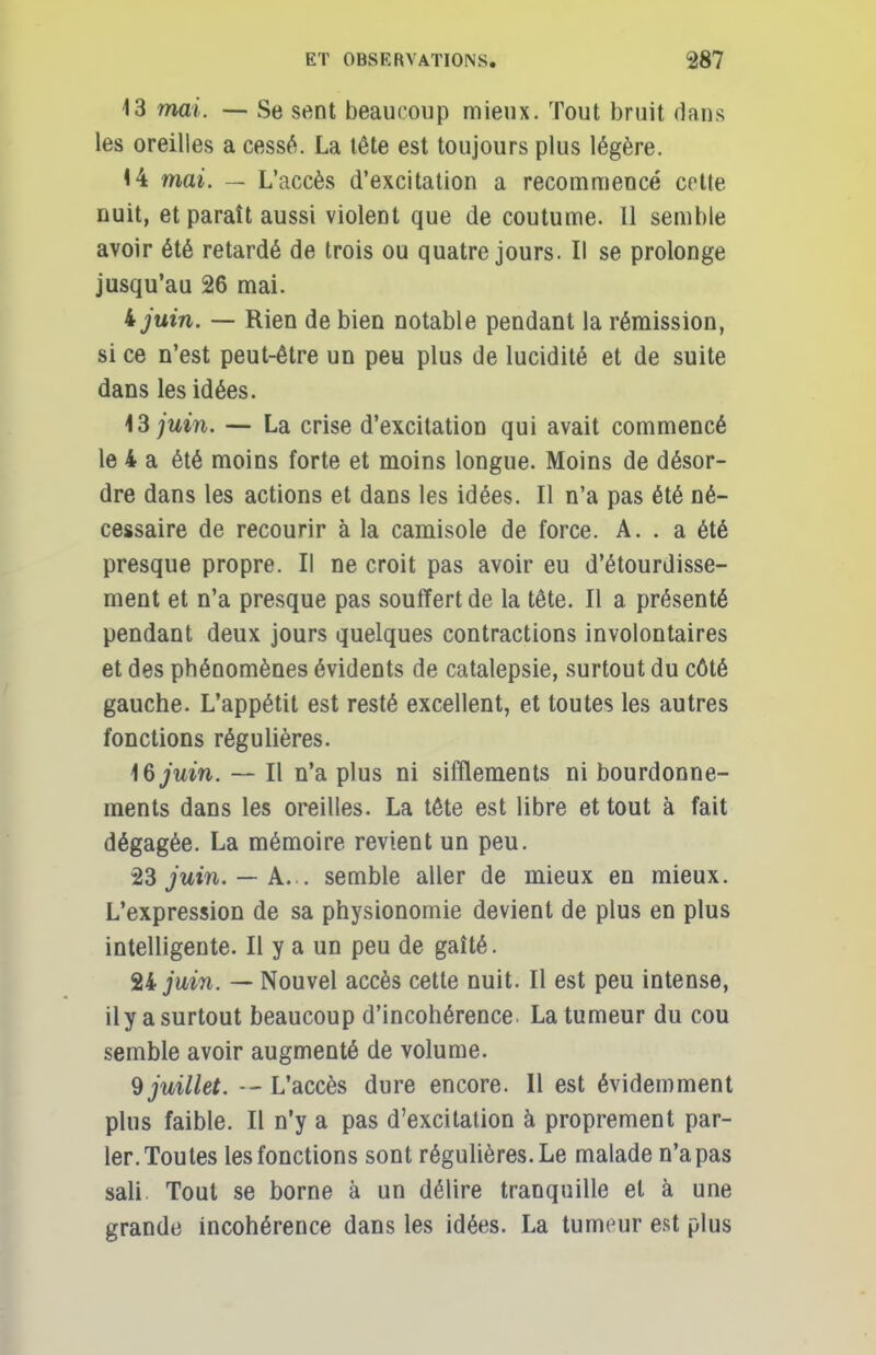 13 mai. — Se sent beaucoup mieux. Tout bruit dans les oreilles a cessé. La tête est toujours plus légère. 14 mai. — L'accès d'excitation a recommencé cette nuit, et paraît aussi violent que de coutume. 11 semble avoir été retardé de trois ou quatre jours. Il se prolonge jusqu'au 26 mai. ijuin. — Rien de bien notable pendant la rémission, si ce n'est peut-être un peu plus de lucidité et de suite dans les idées. \3 juin. — La crise d'excitation qui avait commencé le 4 a été moins forte et moins longue. Moins de désor- dre dans les actions et dans les idées. Il n'a pas été né- cessaire de recourir à la camisole de force. A. . a été presque propre. Il ne croit pas avoir eu d'étourdisse- ment et n'a presque pas souffert de la tête. Il a. présenté pendant deux jours quelques contractions involontaires et des phénomènes évidents de catalepsie, surtout du côté gauche. L'appétit est resté excellent, et toutes les autres fonctions régulières. 16/mw. — Il n'a plus ni sifflements ni bourdonne- ments dans les oreilles. La tête est libre et tout à fait dégagée. La mémoire revient un peu. 23 juin. — A. . semble aller de mieux en mieux. L'expression de sa physionomie devient de plus en plus intelligente. Il y a un peu de gaîté. %Ljuin. — Nouvel accès cette nuit. Il est peu intense, ily a surtout beaucoup d'incohérence. La tumeur du cou semble avoir augmenté de volume. 9 juillet. — L'accès dure encore. Il est évidemment plus faible. Il n'y a pas d'excitation à proprement par- ler. Toutes les fonctions sont régulières. Le malade n'a pas sali Tout se borne à un délire tranquille et à une grande incohérence dans les idées. La tumeur est plus