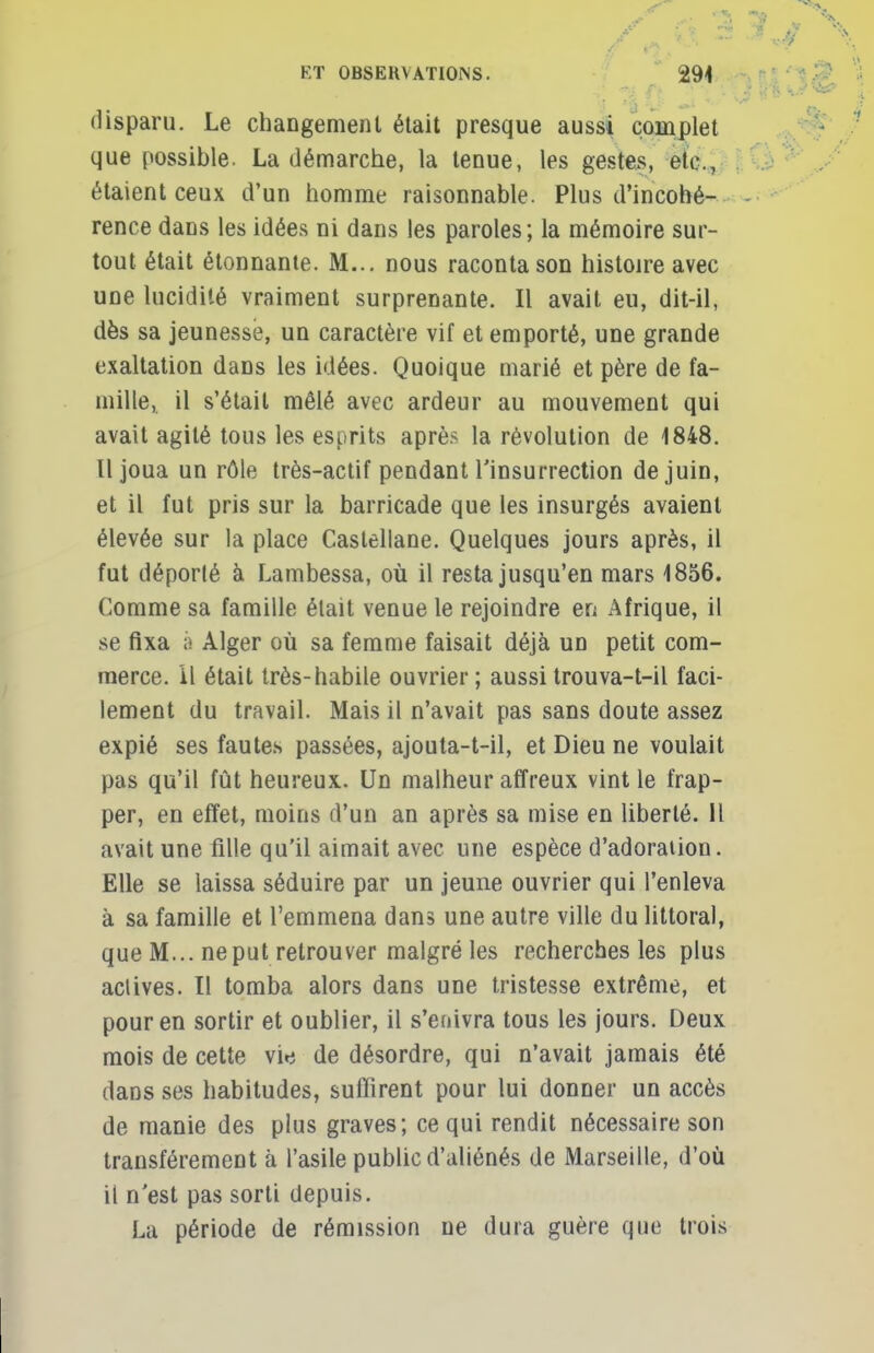 disparu. Le changement était presque aussi complet que possible. La démarche, la tenue, les gestes, etc., étaient ceux d'un homme raisonnable. Plus d'incohé- rence dans les idées ni dans les paroles; la mémoire sur- tout était étonnante. M... nous raconta son histoire avec une lucidité vraiment surprenante. Il avait eu, dit-il, dès sa jeunesse, un caractère vif et emporté, une grande exaltation dans les idées. Quoique marié et père de fa- mille, il s'était mêlé avec ardeur au mouvement qui avait agité tous les esprits après la révolution de 1848. Il joua un rôle très-actif pendant l'insurrection de juin, et il fut pris sur la barricade que les insurgés avaient élevée sur la place Castellane. Quelques jours après, il fut déporté à Lambessa, où il resta jusqu'en mars 1856. Comme sa famille était venue le rejoindre en Afrique, il se fixa à Alger où sa femme faisait déjà un petit com- merce, il était très-habile ouvrier ; aussi trouva-t-il faci- lement du travail. Mais il n'avait pas sans doute assez expié ses fautes passées, ajouta-t-il, et Dieu ne voulait pas qu'il fût heureux. Un malheur affreux vint le frap- per, en effet, moins d'un an après sa mise en liberté. Il avait une fille qu'il aimait avec une espèce d'adoration. Elle se laissa séduire par un jeune ouvrier qui l'enleva à sa famille et l'emmena dans une autre ville du littoral, que M... ne put retrouver malgré les recherches les plus actives. Il tomba alors dans une tristesse extrême, et pour en sortir et oublier, il s'enivra tous les jours. Deux mois de cette vie de désordre, qui n'avait jamais été dans ses habitudes, suffirent pour lui donner un accès de manie des plus graves; ce qui rendit nécessaire son transférement à l'asile public d'aliénés de Marseille, d'où il n'est pas sorti depuis. La période de rémission ne dura guère que trois