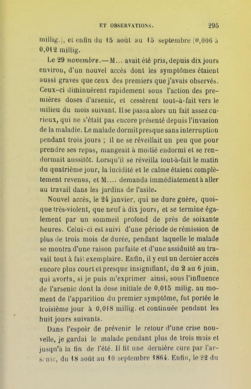rmllig.j, el enfin du 15 août au 15 septembre (0,006 à 0,012 millig. Le 29 novembre.—M... avait été pris, depuis dix jours environ, d'un nouvel accès dont les symptômes étaient aussi graves que ceux des premiers que j'avais observés. Ceux-ci diminuèrent rapidement sous l'action des pre- mières doses d'arsenic, et cessèrent tout-à-fait vers le milieu du mois suivant. Use passa alors un fait assez cu- rieux, qui ne s'était pas encore présenté depuis l'invasion de la maladie. Le malade dormitpresque sans interruption pendant trois jours ; il ne se réveillait un peu que pour prendre ses repas, mangeait à moitié endormi et se ren- dormait aussitôt. Lorsqu'il se réveilla tout-à-fait le matin du quatrième jour, la lucidité et le calme étaient complè- tement revenus, et M.... demanda immédiatement à aller au travail dans les jardins de l'asile. Nouvel accès, le 24 janvier, qui ne dure guère, quoi- que très-violent, que neuf à dix jours, et se termine éga- lement par un sommeil profond de près de soixante heures. Celui-ci est suivi d'une période de rémission de plus de trois mois de durée, pendant laquelle le malade se montra d'une raison parfaite et d'une assiduité au tra- vail tout à fait exemplaire. Enfin, il y eut un dernier accès encore plus court et presque insignifiant, du 2 au 6 juin, qui avorta, si je puis m'exprimer ainsi, sous l'influence de l'arsenic dont la dose initiale de 0,015 milig. au mo- ment de l'apparition du premier symptôme, fut portée fe troisième jour à 0,018 millig. et continuée pendant les huit jours suivants. Dans l'espoir de prévenir le retour d'une crise nou- velle, je gardai le malade pendant plus de trois mois et jusqu'à la fin de l'été. Il fit une dernière cure par l'ar- senic, du 18 août au 10 septembre 1864. Enfin, le î-2 du