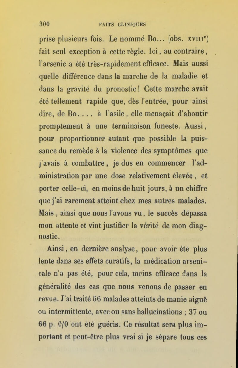 prise plusieurs fois. Le nommé Bo... (obs. xvnr) fait seul exception à cette règle. Ici, au contraire, l'arsenic a été très-rapidement efficace. Mais aussi quelle différence dans la marche de la maladie et dans la gravité du pronostic ! Cette marche avait été tellement rapide que, dès l'entrée, pour ainsi dire, de Bo. . .. à l'asile, elle menaçait d'aboutir promptement à une terminaison funeste. Aussi, pour proportionner autant que possible la puis- sance du remède à la violence des symptômes que j avais à combattre, je dus en commencer l'ad- ministration par une dose relativement élevée, et porter celle-ci, en moins de huit jours, à un chiffre que j'ai rarement atteint chez mes autres malades. Mais , ainsi que nous l'avons vu, le succès dépassa mon attente et vint justifier la vérité de mon diag- nostic. Ainsi, en dernière analyse, pour avoir été plus lente dans ses effets curatifs, la médication arseni- cale n'a pas été, pour cela, moins efficace dans la généralité des cas que nous venons de passer en revue. J'ai traité 56 malades atteints de manie aiguë ou intermittente, avec ou sans hallucinations ; 37 ou 66 p. 0/0 ont été guéris. Ce résultat sera plus im- portant et peut-être plus vrai si je sépare tous ces