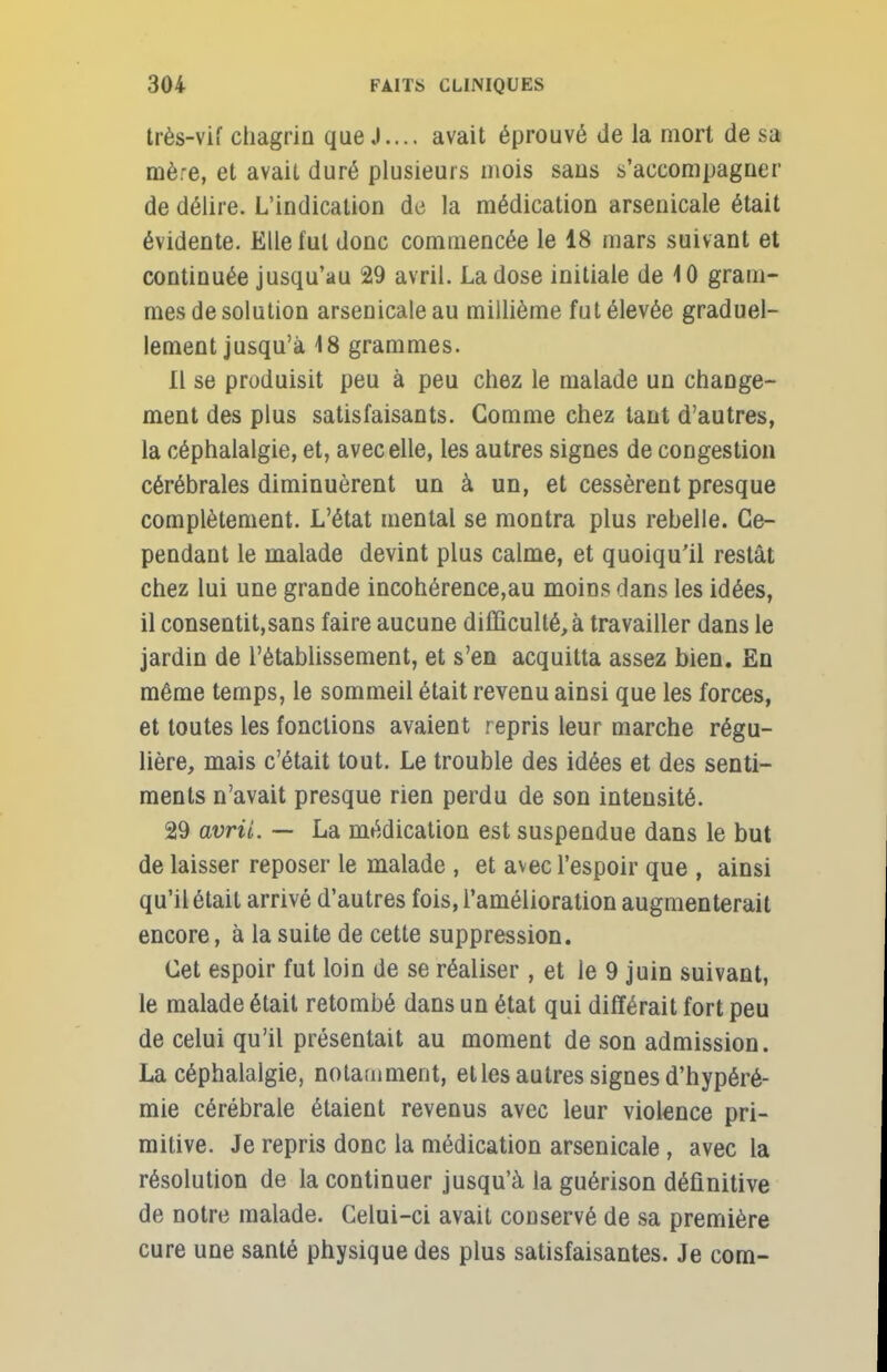 très-vif chagrin que J.... avait éprouvé de la mort de sa mère, et avait duré plusieurs mois saus s'accompagner de délire. L'indication de la médication arsenicale était évidente. Elle fut donc commencée le 18 mars suivant et continuée jusqu'au 29 avril. La dose initiale de 10 gram- mes de solution arsenicale au millième fut élevée graduel- lement jusqu'à 18 grammes. 11 se produisit peu à peu chez le malade un change- ment des plus satisfaisants. Gomme chez tant d'autres, la céphalalgie, et, avec elle, les autres signes de congestion cérébrales diminuèrent un à un, et cessèrent presque complètement. L'état mental se montra plus rebelle. Ce- pendant le malade devint plus calme, et quoiqu'il restât chez lui une grande incohérence,au moins dans les idées, il consentit,sans faire aucune difficulté, à travailler dans le jardin de l'établissement, et s'en acquitta assez bien. En même temps, le sommeil était revenu ainsi que les forces, et toutes les fonctions avaient repris leur marche régu- lière, mais c'était tout. Le trouble des idées et des senti- ments n'avait presque rien perdu de son intensité. 29 avril. — La médication est suspendue dans le but de laisser reposer le malade , et avec l'espoir que , ainsi qu'il était arrivé d'autres fois, l'amélioration augmenterait encore, à la suite de cette suppression. Cet espoir fut loin de se réaliser, et le 9 juin suivant, le malade était retombé dans un état qui différait fort peu de celui qu'il présentait au moment de son admission. La céphalalgie, notamment, et les autres signes d'hypéré- mie cérébrale étaient revenus avec leur violence pri- mitive. Je repris donc la médication arsenicale, avec la résolution de la continuer jusqu'à la guérison définitive de notre malade. Celui-ci avait conservé de sa première cure une santé physique des plus satisfaisantes. Je com-