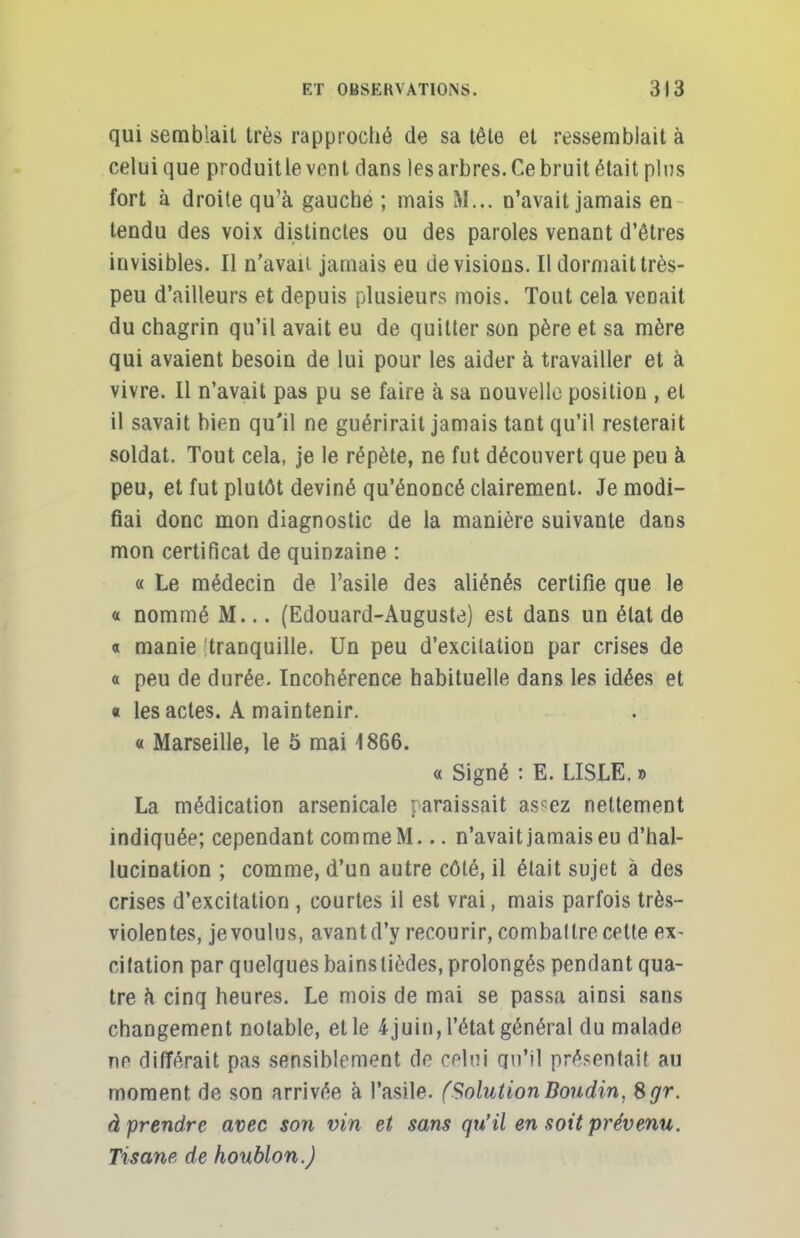 qui semblait très rapproché de sa tête et ressemblait à celui que produitle vent dans les arbres. Ce bruit était plus fort à droite qu'à gauche ; mais ML. n'avait jamais en tendu des voix distinctes ou des paroles venant d'êtres invisibles. Il n'avaii jamais eu devisions. Il dormait très- peu d'ailleurs et depuis plusieurs mois. Tout cela venait du chagrin qu'il avait eu de quitter son père et sa mère qui avaient besoin de lui pour les aider à travailler et à vivre. Il n'avait pas pu se faire à sa nouvelle position , et il savait bien qu'il ne guérirait jamais tant qu'il resterait soldat. Tout cela, je le répète, ne fut découvert que peu à peu, et fut plutôt deviné qu'énoncé clairement. Je modi- fiai donc mon diagnostic de la manière suivante dans mon certificat de quinzaine : « Le médecin de l'asile des aliénés certifie que le « nommé M... (Edouard-Auguste) est dans un état de « manie tranquille. Un peu d'excitation par crises de « peu de durée. Incohérence habituelle dans les idées et « les actes. A maintenir. « Marseille, le 5 mai 1866. « Signé : E. LISLE. » La médication arsenicale paraissait assez nettement indiquée; cependant comme M... n'avait jamais eu d'hal- lucination ; comme, d'un autre côté, il était sujet à des crises d'excitation , courtes il est vrai, mais parfois très- violentes, je voulus, avant d'y recourir, comballre cette ex- citation par quelques bainslièdes, prolongés pendant qua- tre à cinq heures. Le mois de mai se passa ainsi sans changement notable, elle 4juin,l'état général du malade ne différait pas sensiblement de celui qu'il présentait au moment de son arrivée à l'asile. (SolutionBoudin, Sgr. à prendre avec son vin et sans qu'il en soit prévenu. Tisane de houblon.)