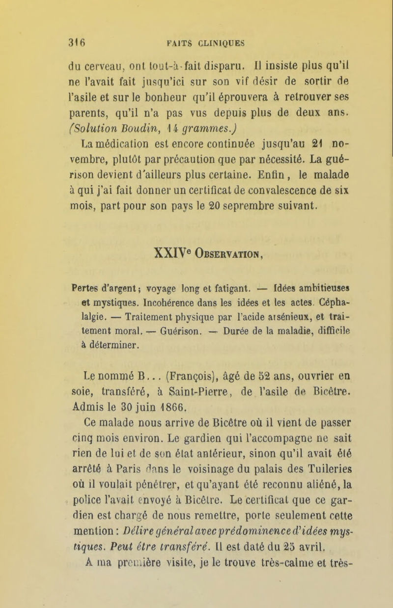 du cerveau, ont lout-ù-fait disparu. Il insiste plus qu'il ne l'avait fait jusqu'ici sur son vif désir de sortir de l'asile et sur le bonheur qu'il éprouvera à retrouver ses parents, qu'il n'a pas vus depuis plus de deux ans. (Solution Boudin, 14 grammes.) La médication est encore continuée jusqu'au 21 no- vembre, plutôt par précaution que par nécessité. La gué- nson devient d'ailleurs plus certaine. Enfin , le malade à qui j'ai fait donner un certificat de convalescence de six mois, part pour son pays le 20 seprembre suivant. XXIVe Observation, Pertes d'argent; voyage long et fatigant. — Idées ambitieuses et mystiques. Incohérence dans les idées et les actes. Cépha- lalgie. — Traitement physique par l'acide atsénieux, et trai- tement moral. — Guérison. — Durée de la maladie, difficile à déterminer. Le nommé B... (François), âgé de 52 ans, ouvrier en soie, transféré, à Saint-Pierre, de l'asile de Bicêtre. Admis le 30 juin 1866. Ce malade nous arrive de Bicêtre où il vient de passer cinq mois environ. Le gardien qui l'accompagne ne sait rien de lui et de son état antérieur, sinon qu'il avait été arrêté à Paris Dans le voisinage du palais des Tuileries où il voulait pénétrer, et qu'ayant été reconnu aliéné, la police l'avait envoyé à Bicêtre. Le certificat que ce gar- dien est chargé de nous remettre, porte seulement cette mention : Délire général avec prédominence d'idées mys- tiques. Peut être transféré. Il est daté du 25 avril. À ma prou aère visite, je le trouve très-calme et très-