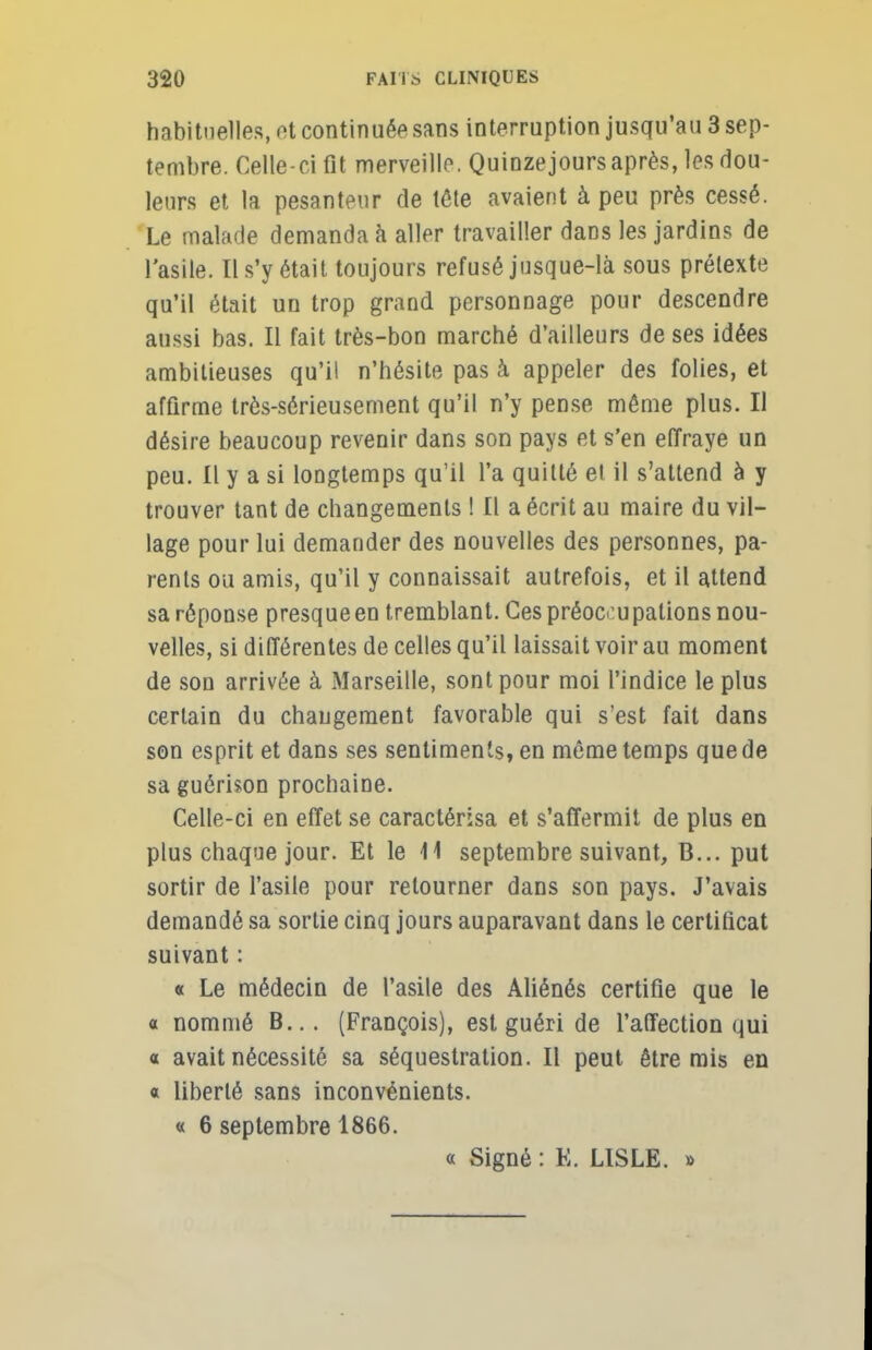 habituelles, et continuée sans interruption jusqu'au 3 sep- tembre. Celle-ci fit merveille. Quinzejoursaprès, les dou- leurs et la pesanteur de tête avaient à peu près cessé. Le malade demanda à aller travailler dans les jardins de l'asile. Il s'y était toujours refusé jusque-là sous prétexte qu'il était un trop grand personnage pour descendre aussi bas. Il fait très-bon marché d'ailleurs de ses idées ambitieuses qu'il n'hésite pas à appeler des folies, et affirme très-sérieusement qu'il n'y pense même plus. Il désire beaucoup revenir dans son pays et s'en effraye un peu. Il y a si longtemps qu'il l'a quitté et il s'attend à y trouver tant de changements ! Il a écrit au maire du vil- lage pour lui demander des nouvelles des personnes, pa- rents ou amis, qu'il y connaissait autrefois, et il attend sa réponse presqueen tremblant. Ces préoccupations nou- velles, si différentes de celles qu'il laissait voir au moment de son arrivée à Marseille, sont pour moi l'indice le plus certain du chaugement favorable qui s'est fait dans son esprit et dans ses sentiments, en même temps que de sa guérison prochaine. Celle-ci en effet se caractérisa et s'affermit de plus en plus chaque jour. Et le 11 septembre suivant, B... put sortir de l'asile pour retourner dans son pays. J'avais demandé sa sortie cinq jours auparavant dans le certificat suivant : « Le médecin de l'asile des Aliénés certifie que le a nommé B... (François), est guéri de l'affection qui a avait nécessité sa séquestration. Il peut être mis en « liberté sans inconvénients. « 6 septembre 1866. « Signé : K. LISLE. »