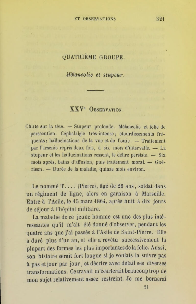 QUATRIÈME GROUPE. Mélancolie et stupeur. XXVe Observation. Chute sur la tète. — Stupeur profonde. Mélancolie et folie de persécution. Céphalalgie très-intense; étourdissements fré- quents; hallucinations de la vue et de l'ouïe. — Traitement par l'arsenic repris deux fois, à six mois d'intervalle. — La stupeur et les hallucinations cessent, le délire persiste. — Six mois après, bains d'affusion, puis traitement moral. — Goé- rison. — Durée de la maladie, quinze mois environ. Le nommé T (Pierre), âgé de 26 ans, soldat dans un régiment de ligne, alors en garnison à Marseille. Entre à l'Asile, le 15 mars 1864, après huit à dix jours de séjour à l'hôpital militaire. La maladie de ce jeune homme est une des plus inté- ressantes qu'il m'ait été donné d'observer, pendant les quatre ans que j'ai passés à l'Asile de Saint-Pierre. Elle a duré plus d'un an, et elle a revêtu successivement la plupart des formes les plus importantesdela folie. Aussi, son histoire serait fort longue si je voulais la suivre pas à pas et jour par jour, et décrire avec détail ses diverses transformations. Ce travail m'écarterait beaucoup t rop de mon sujet relativement assez restreint. Je me bornerai 21