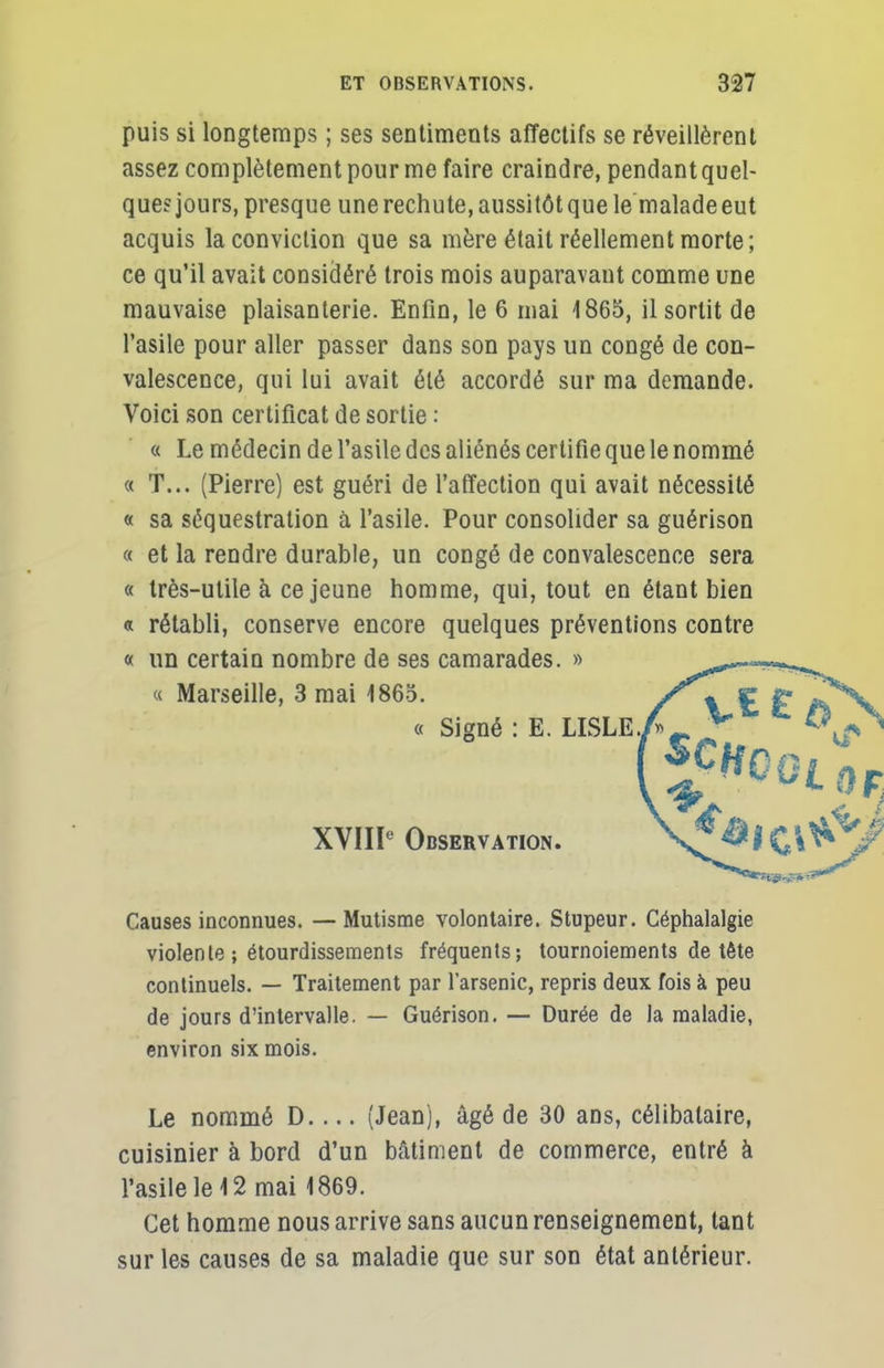 puis si longtemps ; ses sentiments affectifs se réveillèrent assez complètement pour me faire craindre, pendant quel- que? jours, presque une rechute, aussitôt que le malade eut acquis la conviction que sa mère était réellement morte; ce qu'il avait considéré trois mois auparavant comme une mauvaise plaisanterie. Enfin, le 6 mai 1865, il sortit de l'asile pour aller passer dans son pays un congé de con- valescence, qui lui avait été accordé sur ma demande. Voici son certificat de sortie : « Le médecin de l'asile des aliénés certifie que le nommé « T... (Pierre) est guéri de l'affection qui avait nécessité « sa séquestration à l'asile. Pour consolider sa guérison « et la rendre durable, un congé de convalescence sera « très-utile à ce jeune homme, qui, tout en étant bien « rétabli, conserve encore quelques préventions contre « un certain nombre de ses camarades. » ^-<* Causes inconnues. —Mutisme volontaire. Stupeur. Céphalalgie violente ; étourdissements fréquents; tournoiements de tête continuels. — Traitement par l'arsenic, repris deux fois à peu de jours d'intervalle. — Guérison. — Durée de la maladie, environ six mois. Le nommé D.... (Jean), âgé de 30 ans, célibataire, cuisinier à bord d'un bâtiment de commerce, entré à l'asile le 12 mai 1869. Cet homme nous arrive sans aucun renseignement, tant sur les causes de sa maladie que sur son état antérieur. « Marseille, 3 mai 1865. XVIIIe Observation.