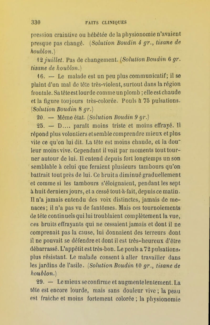 pression craintive ou hébétée de la physionomie n'avaient presque pas changé. {Solution Boudin 4 gr., tisane de houblon.) 12 juillet. Pas de changement. {Solution Boudin 6 gr. tisane de houblon.) 16. — Le malade est un peu plus communicatif; il se plaint d'un mal de tête très-violent, surtout dans la région frontale. Sa tête est lourde comme un plomb ; elle est chaude et la figure toujours très-colorée. Pouls à 75 pulsations. (Solution Boudin 8 gr.) 20. — Même état. {Solution Boudin 9 gr.) 25. — D.... paraît moins triste et moins effrayé. Il répond plus volontiers et semble comprendre mieux et plus vite ce qu'on lui dit. La tête est moins chaude, et la dou leur moins vive. Cependant il voit par moments tout tour- ner autour de lui. Il entend depuis fort longtemps un son semblable à celui que feraient plusieurs tambours qu'on battrait tout près de lui. Ce bruit a diminué graduellement et comme si les tambours s'éloignaient, pendant les sept à huit derniers jours, et a cessé tout-à-fait, depuis ce matin. Il n'a jamais entendu des voix distinctes, jamais de me- naces; il n'a pas vu de fantômes. Mais ces tournoiements de tête continuels qui lui troublaient complètement la vue, ces bruits effrayants qui ne cessaient jamais et dont il ne comprenait pas la cause, lui donnaient des terreurs dont il ne pouvait se défendre et dont il est très-heureux d'être débarrassé. L'appétit est très-bon. Le pouls a 72 pulsations» plus résistant. Le malade consent à aller travailler dans les jardins de l'asile. {Solution Boudin 10 gr., tisane de houblon.) 29. — Le mieux seconfirme et augmente lentement. La tête est encore lourde, mais sans douleur vive ; la peau est fraîche et moins fortement colorée ; la physionomie