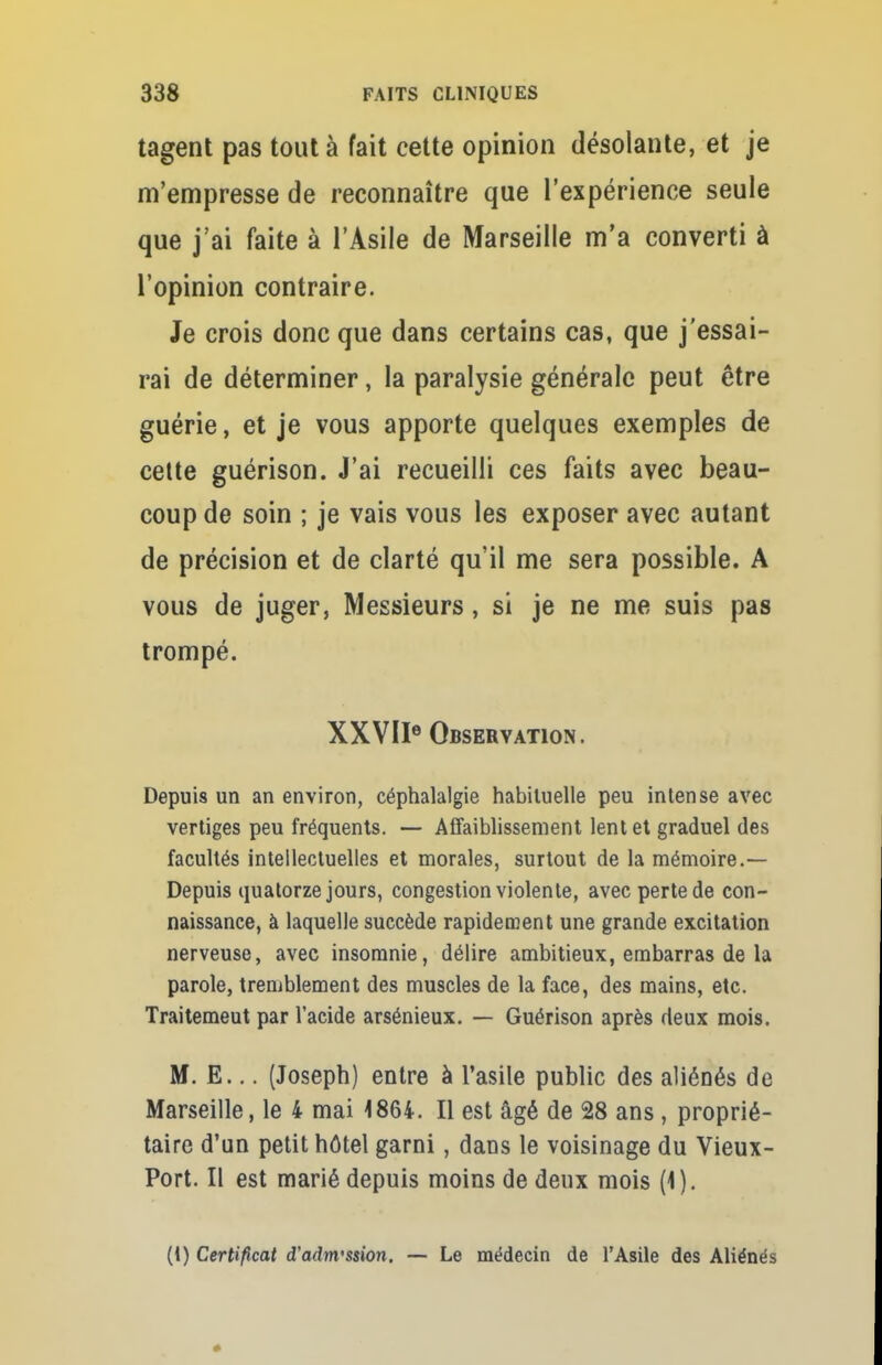 tagent pas tout à fait cette opinion désolante, et je m'empresse de reconnaître que l'expérience seule que j'ai faite à l'Asile de Marseille m'a converti à l'opinion contraire. Je crois donc que dans certains cas, que j'essai- rai de déterminer, la paralysie générale peut être guérie, et je vous apporte quelques exemples de cette guérison. J'ai recueilli ces faits avec beau- coup de soin ; je vais vous les exposer avec autant de précision et de clarté qu'il me sera possible. A vous de juger, Messieurs, si je ne me suis pas trompé. XXVIIe Observation. Depuis un an environ, céphalalgie habituelle peu intense avec vertiges peu fréquents. — Affaiblissement lent et graduel des facultés intellectuelles et morales, surtout de la mémoire.— Depuis quatorze jours, congestion violente, avec perte de con- naissance, à laquelle succède rapidement une grande excitation nerveuse, avec insomnie, délire ambitieux, embarras de la parole, tremblement des muscles de la face, des mains, etc. Traitemeut par l'acide arsénieux. — Guérison après deux mois. M. E... (Joseph) entre à l'asile public des aliénés de Marseille, le 4 mai 1864. Il est âgé de 28 ans, proprié- taire d'un petit hôtel garni, dans le voisinage du Vieux- Port. Il est marié depuis moins de deux mois (1). (I) Certificat d'adm'ssion. — Le médecin de l'Asile des Aliénés