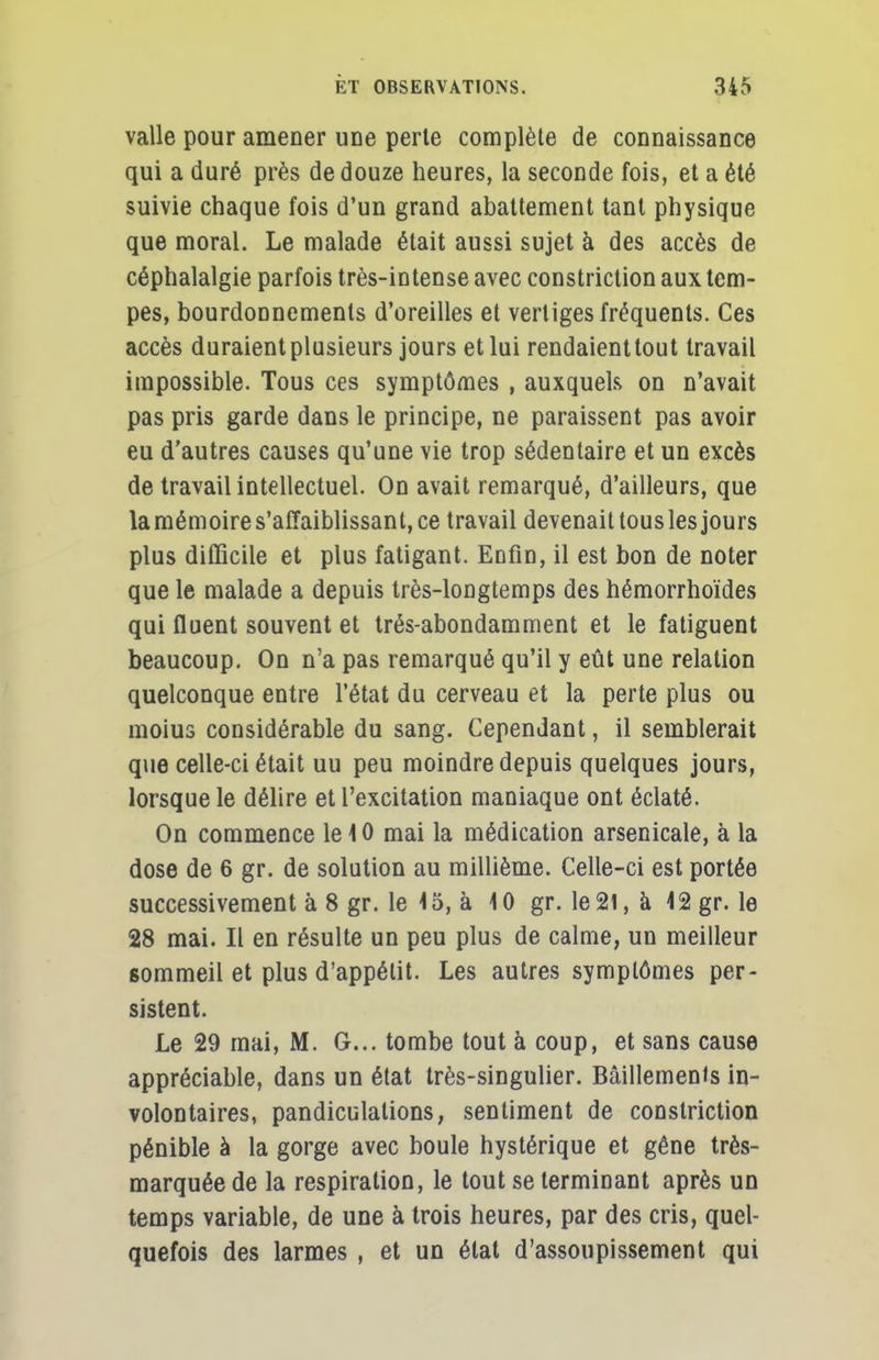 valle pour amener une perte complète de connaissance qui a duré près de douze heures, la seconde fois, et a été suivie chaque fois d'un grand abattement tant physique que moral. Le malade était aussi sujet à des accès de céphalalgie parfois très-intense avec constriction aux tem- pes, bourdonnements d'oreilles et vertiges fréquents. Ces accès duraient plusieurs jours et lui rendaienttout travail impossible. Tous ces symptômes , auxquels on n'avait pas pris garde dans le principe, ne paraissent pas avoir eu d'autres causes qu'une vie trop sédentaire et un excès de travail intellectuel. On avait remarqué, d'ailleurs, que la mémoire s'affaiblissant, ce travail devenait tous les jours plus difficile et plus fatigant. Enfin, il est bon de noter que le malade a depuis très-longtemps des hémorrhoïdes qui fluent souvent et trés-abondamment et le fatiguent beaucoup. On n'a pas remarqué qu'il y eût une relation quelconque entre l'état du cerveau et la perte plus ou moius considérable du sang. Cependant, il semblerait que celle-ci était uu peu moindre depuis quelques jours, lorsque le délire et l'excitation maniaque ont éclaté. On commence le 10 mai la médication arsenicale, à la dose de 6 gr. de solution au millième. Celle-ci est portée successivement à 8 gr. le \ o, à 4 0 gr. le 21, a 4 2 gr. le 28 mai. Il en résulte un peu plus de calme, un meilleur sommeil et plus d'appétit. Les autres symptômes per- sistent. Le 29 mai, M. G... tombe tout à coup, et sans cause appréciable, dans un état très-singulier. Bâillements in- volontaires, pandiculations, sentiment de constriction pénible à la gorge avec boule hystérique et gêne très- marquée de la respiration, le tout se terminant après un temps variable, de une à trois heures, par des cris, quel- quefois des larmes , et un étal d'assoupissement qui