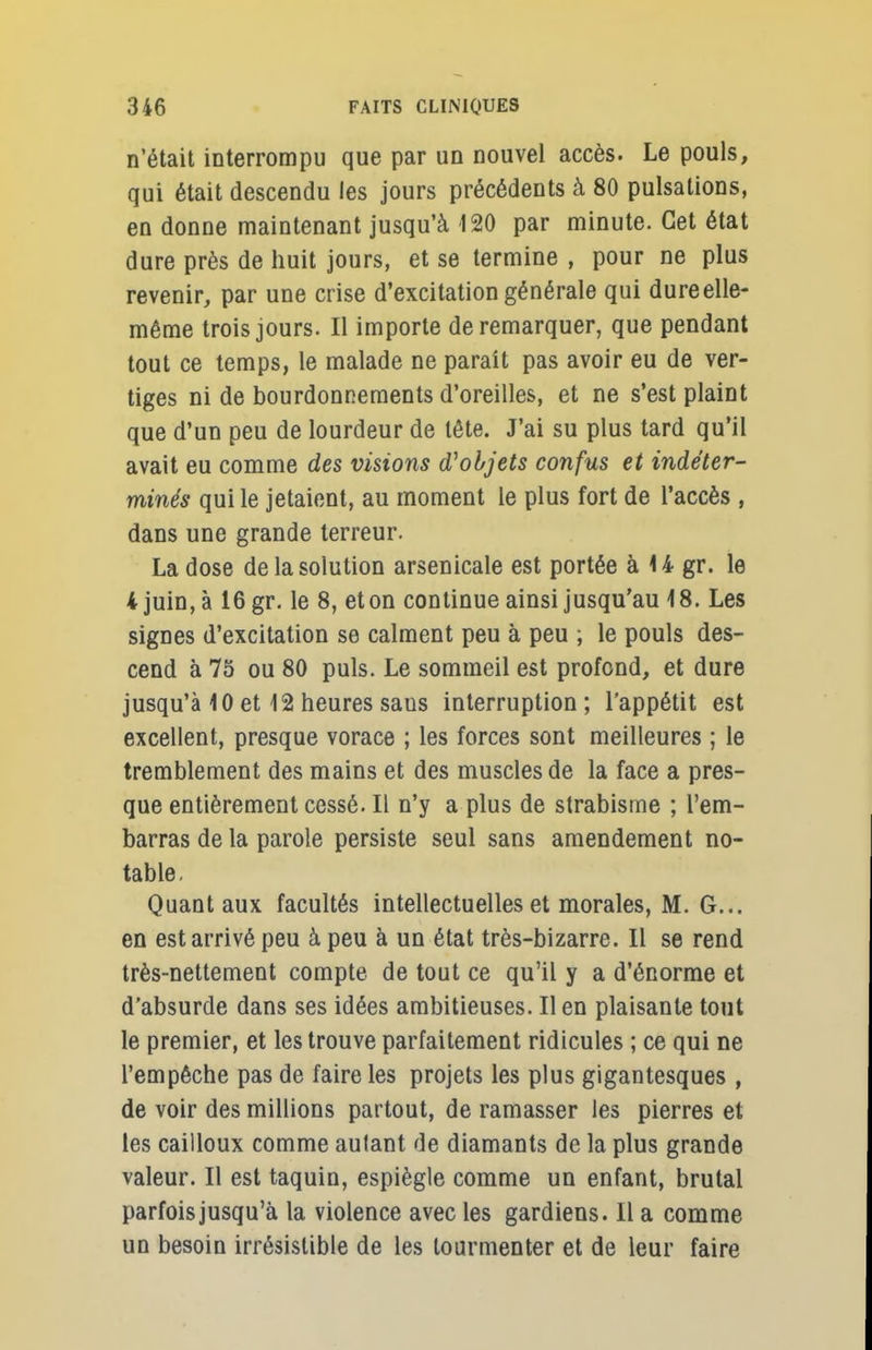 n'était interrompu que par un nouvel accès. Le pouls, qui était descendu les jours précédents à 80 pulsations, en donne maintenant jusqu'à 120 par minute. Cet état dure près de huit jours, et se termine , pour ne plus revenir, par une crise d'excitation générale qui dure elle- même trois jours. Il importe de remarquer, que pendant tout ce temps, le malade ne paraît pas avoir eu de ver- tiges ni de bourdonnements d'oreilles, et ne s'est plaint que d'un peu de lourdeur de tête. J'ai su plus tard qu'il avait eu comme des visions d'objets confus et indéter- minés qui le jetaient, au moment le plus fort de l'accès , dans une grande terreur. La dose de la solution arsenicale est portée àUgr. le 4 juin, à 16 gr. le 8, et on continue ainsi jusqu'au 18. Les signes d'excitation se calment peu à peu ; le pouls des- cend à 75 ou 80 puis. Le sommeil est profond, et dure jusqu'à 10 et 12 heures saus interruption ; l'appétit est excellent, presque vorace ; les forces sont meilleures ; le tremblement des mains et des muscles de la face a pres- que entièrement cessé. Il n'y a plus de strabisme ; l'em- barras de la parole persiste seul sans amendement no- table. Quant aux facultés intellectuelles et morales, M. G... en est arrivé peu à peu à un état très-bizarre. Il se rend très-nettement compte de tout ce qu'il y a d'énorme et d'absurde dans ses idées ambitieuses. Il en plaisante tout le premier, et les trouve parfaitement ridicules ; ce qui ne l'empêche pas de faire les projets les plus gigantesques , de voir des millions partout, de ramasser les pierres et les cailloux comme autant de diamants de la plus grande valeur. Il est taquin, espiègle comme un enfant, brutal parfois jusqu'à la violence avec les gardiens. Il a comme un besoin irrésistible de les tourmenter et de leur faire