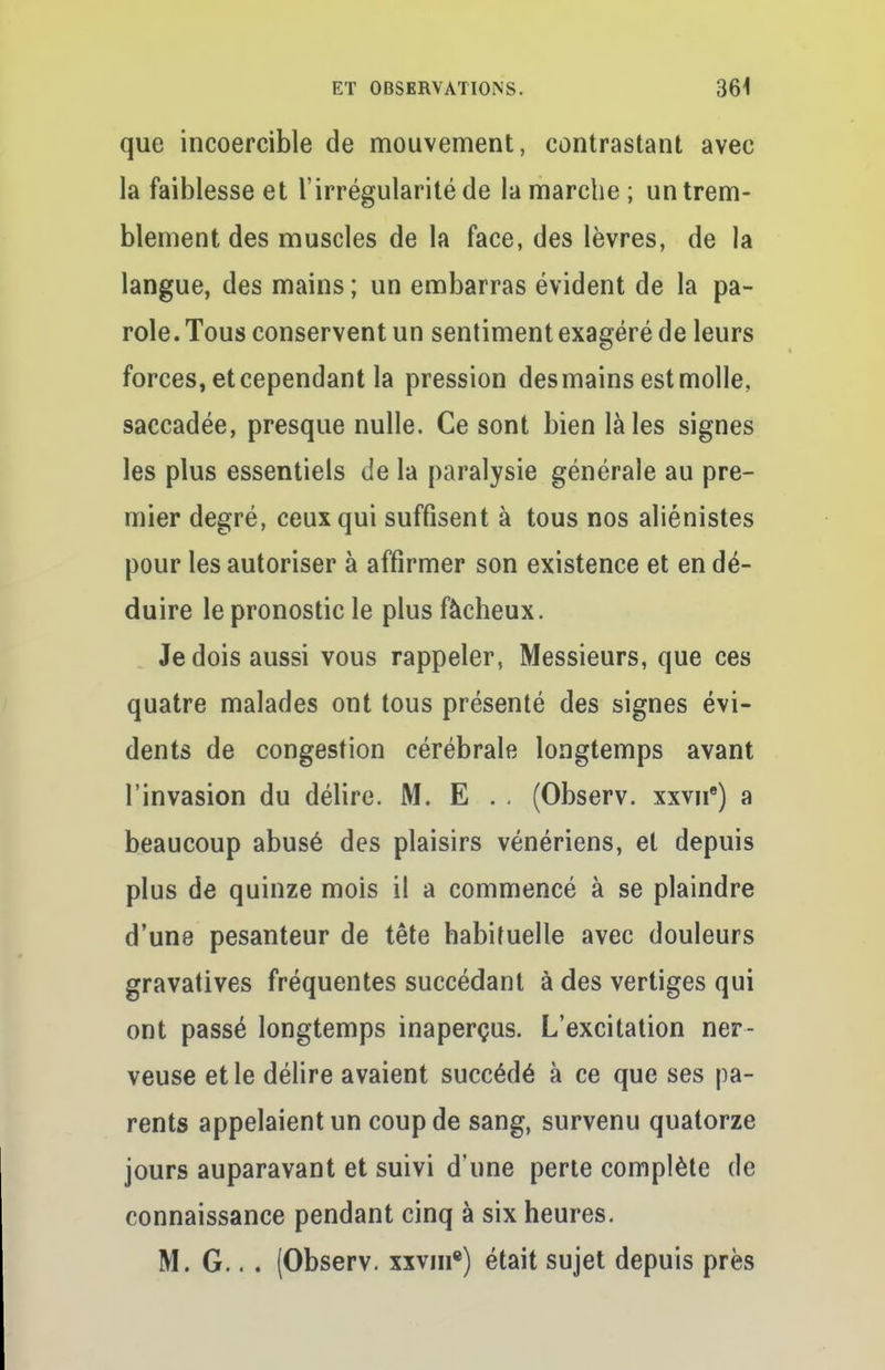 que incoercible de mouvement, contrastant avec la faiblesse et l'irrégularité de la marche; un trem- blement des muscles de la face, des lèvres, de la langue, des mains ; un embarras évident de la pa- role. Tous conservent un sentiment exagéré de leurs forces, et cependant la pression desmains est molle, saccadée, presque nulle. Ce sont bien là les signes les plus essentiels de la paralysie générale au pre- mier degré, ceux qui suffisent à tous nos aliénistes pour les autoriser à affirmer son existence et en dé- duire le pronostic le plus fâcheux. Je dois aussi vous rappeler, Messieurs, que ces quatre malades ont tous présenté des signes évi- dents de congestion cérébrale longtemps avant l'invasion du délire. M. E . . (Observ. xxvue) a beaucoup abusé des plaisirs vénériens, et depuis plus de quinze mois il a commencé à se plaindre d'une pesanteur de tête habituelle avec douleurs gravatives fréquentes succédant à des vertiges qui ont passé longtemps inaperçus. L'excitation ner- veuse et le délire avaient succédé à ce que ses pa- rents appelaient un coup de sang, survenu quatorze jours auparavant et suivi d'une perte complète de connaissance pendant cinq à six heures. M. G.. . (Observ. xxvin8) était sujet depuis près