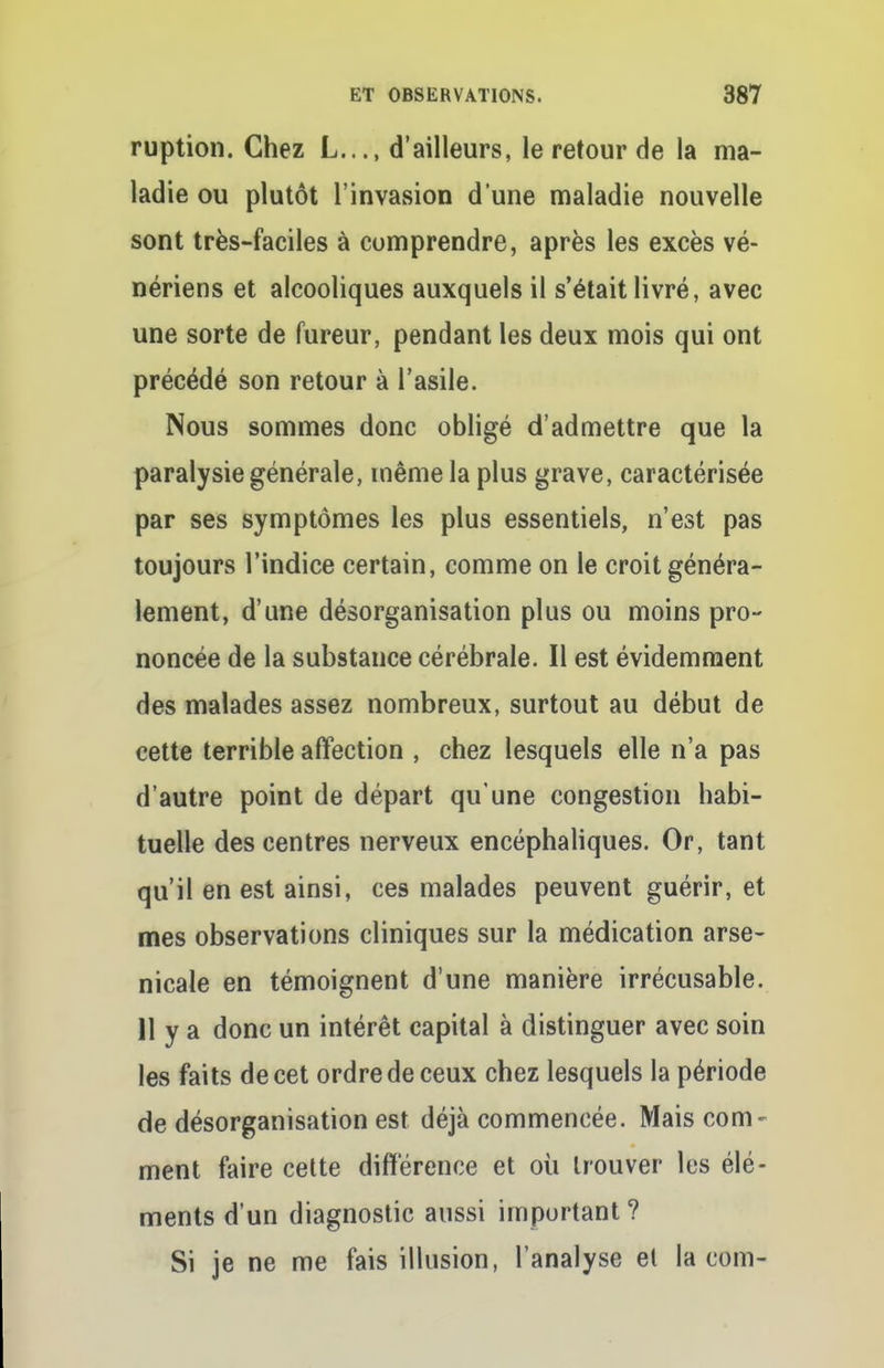 ruption. Chez L..., d'ailleurs, le retour de la ma- ladie ou plutôt l'invasion d une maladie nouvelle sont très-faciles à comprendre, après les excès vé- nériens et alcooliques auxquels il s'était livré, avec une sorte de fureur, pendant les deux mois qui ont précédé son retour à l'asile. Nous sommes donc obligé d'admettre que la paralysie générale, même la plus grave, caractérisée par ses symptômes les plus essentiels, n'est pas toujours l'indice certain, comme on le croit généra- lement, d'une désorganisation plus ou moins pro- noncée de la substance cérébrale. Il est évidemment des malades assez nombreux, surtout au début de cette terrible affection , chez lesquels elle n'a pas d'autre point de départ qu'une congestion habi- tuelle des centres nerveux encéphaliques. Or, tant qu'il en est ainsi, ces malades peuvent guérir, et mes observations cliniques sur la médication arse- nicale en témoignent d'une manière irrécusable. 11 y a donc un intérêt capital à distinguer avec soin les faits de cet ordre de ceux chez lesquels la période de désorganisation est déjà commencée. Mais corn - ment faire cette différence et où trouver les élé- ments d'un diagnostic aussi important ? Si je ne me fais illusion, l'analyse et la corn-