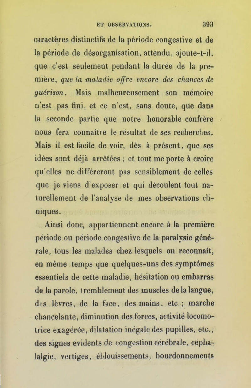 caractères distinctifs de la période congestive et de la période de désorganisation, attendu, ajoute-t-il, que c'est seulement pendant la durée de la pre- mière, que la maladie offre encore des chances de guérison. Mais malheureusement son mémoire n'est pas fini, et ce n'est, sans doute, que dans la seconde partie que notre honorable confrère nous fera connaître le résultat de ses recherches. Mais il est facile de voir, dès à présent, que ses idées sont déjà arrêtées ; et tout me porte à croire qu'elles ne différeront pas sensiblement de celles que je viens d'exposer et qui découlent tout na- turellement de l'analyse de mes observations cli- niques. Ainsi donc, appartiennent encore à la première période ou période congestive de la paralysie géné- rale, tous les malades chez lesquels on reconnaît, en même temps que quelques-uns des symptômes essentiels de cette maladie, hésitation ou embarras de la parole, iremblement des muscles de la langue, d<s lèvres, de la face, des mains, etc.; marche chancelante, diminution des forces, activité locomo- trice exagérée, dilatation inégale des pupilles, etc., des signes évidents de congestion cérébrale, cépha- lalgie, vertiges, éblouissements, bourdonnements