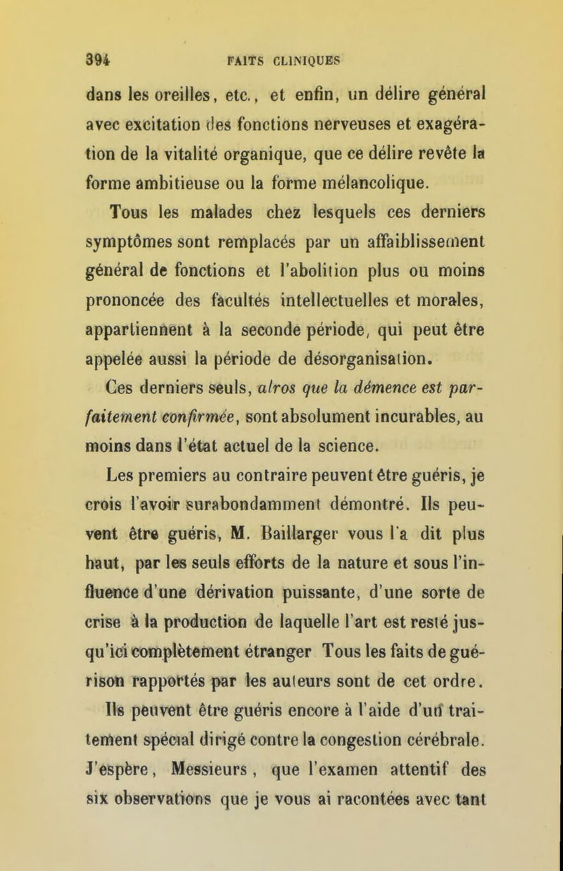 dans les oreilles, etc., et enfin, un délire général avec excitation des fonctions nerveuses et exagéra- tion de la vitalité organique, que ce délire revête la forme ambitieuse ou la forme mélancolique. Tous les malades chez lesquels ces derniers symptômes sont remplacés par un affaiblissement général de fonctions et l'aboliiion plus ou moins prononcée des facultés intellectuelles et morales, appartiennent à la seconde période, qui peut être appelée aussi la période de désorganisation. Ces derniers seuls, alros que la démence est par- faitement confirmée, sont absolument incurables, au moins dans l'état actuel de la science. Les premiers au contraire peuvent être guéris, je crois l avoir surabondamment démontré. Ils peu- vent être guéris, M. Baillarger vous l'a dit plus haut, par les seuls efforts de la nature et sous l'in- fluence dune dérivation puissante, d'une sorte de crise à la production de laquelle l'art est resté jus- qu'ici complètement étranger Tous les faits de gué- rison rapportés par les auteurs sont de cet ordre. Us peuvent être guéris encore à l'aide d'urf trai- tement spécial dirigé contre la congestion cérébrale. J'espère, Messieurs, que l'examen attentif des six observations que je vous ai racontées avec tant