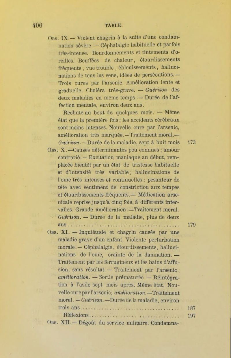 Obs. IX — Violent chagrin à la suite d'une condam- nation sévère — Céphalalgie habituelle et parfois très-intense. Bourdonnements et tintements d'o- reilles. Bouffées de chaleur, étourdissements fréquents , vue trouble , éblouissements, halluci- nations de tous les sens, idées de persécutions.— Trois cures par l'arsenic. Amélioration lente et graduelle. Choléra très-grave. — Guérison des deux maladies en même temps.— Durée de l'af- fection mentale, environ deux ans. Rechute au bout de quelques mois. — Même état que la première fois ; les accidents cérébraux sont moins intenses. Nouvelle cure par l'arsenic, amélioration très marquée. —Traitement moral.— Guérison. —Durée de la maladie, sept à huit mois 173 Obs. X.—Causes déterminantes peu connues ; amour contrarié. — Excitation maniaque au début, rem- placée bientôt par un état de tristesse habituelle et d'intensité très variable ; hallucinations de l'ouïe très intenses et continuelles ; pesanteur de tête avec sentiment de constriction aux tempes et étourdissements fréquents.— Médication arse- nicale reprise jusqu'à cinq fois, à différents inter- valles. Grande amélioration.—Traitement moral. Guérison. — Durée de la maladie, plus de deux ans • 179 Obs. XI. — Inquiétude et chagrin causés par une maladie grave d'un enfant. Violente perturbation morale.—Céphalalgie, étourdissements, halluci- nations de l'ouïe, crainte de la damnation. — Traitement par les ferrugineux et les bains d'affu- sion, sans résultat. — Traitement par l'arsenic; amélioration. — Sortie prématurée — Réintégra- tion à l'asile sept mois après. Même état. Nou- velle cure par l'arsen ic ; amélio ration. —Traitement moral. —Guérison.—Durée de la maladie, environ trois ans 187 Réflexions 197 Obs. XII. —Dégoût du service militaire. Condamna-