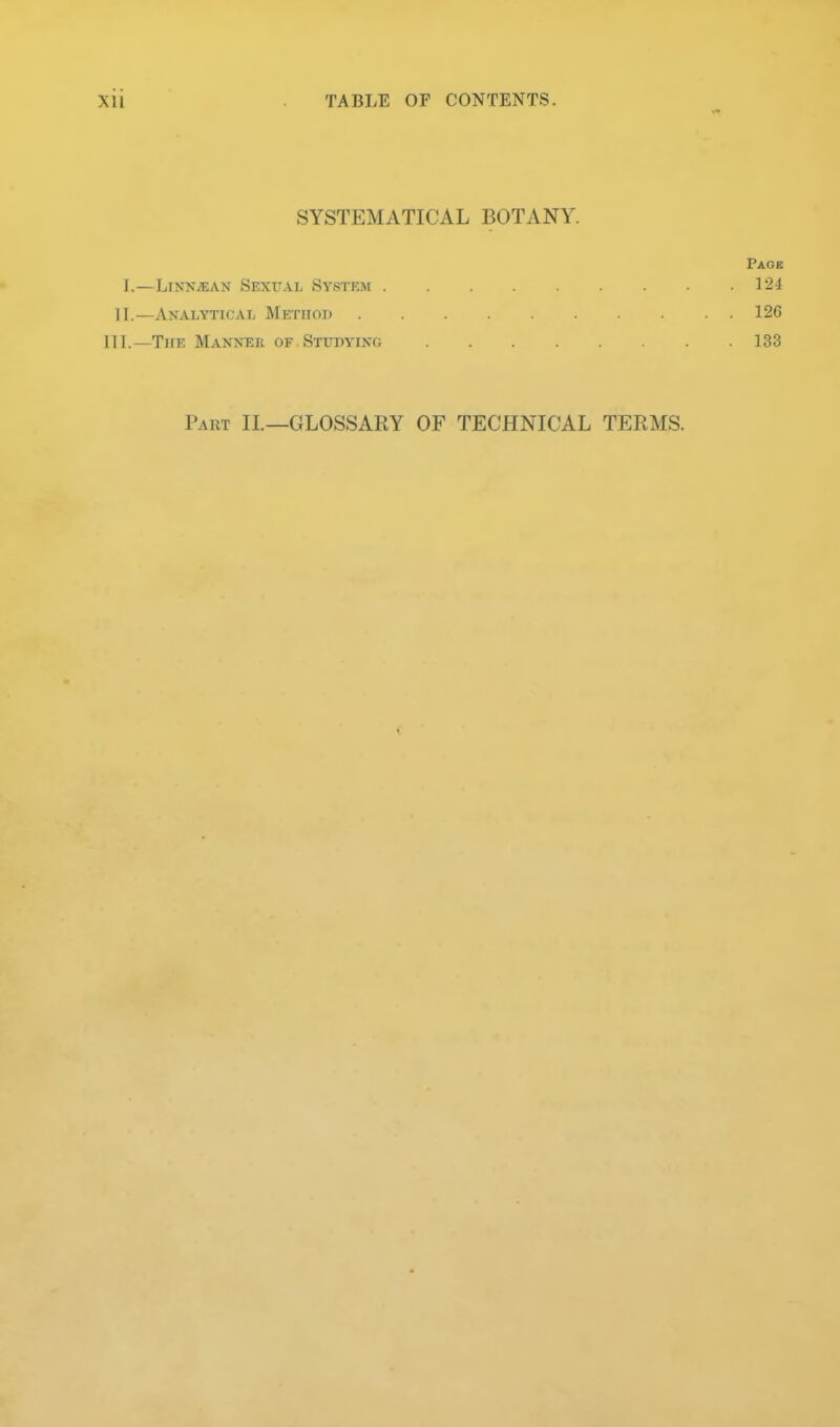 SYSTEMATICAL BOTANY. Paob I.—LiNNiEAN Sexual System 124 II.—Analytical Metiioij 120 III.—The Manner of.Studying 133 Part II.—GLOSSARY OF TECHNICAL TERMS.