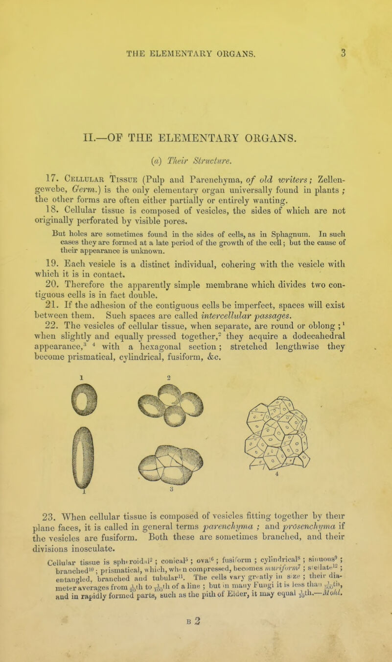 II.—OF THE ELEMENTARY ORGANS. (a) Their Structure. 17. Cellular Tissue (Pulp and Parenchyma, 0/oZt? writers; Zellon- gewebe, Germ.) is the only elementary organ universally found in plants ; the other forms are often either partially or entirely wanting, 18. Cellular tissue is composed of vesicles, the sides of which are not originally perforated by visible pores. But holes are sometimes found in the sides of cells, as in Sphagnum. In such cases they are formed at a late period of the growth of the cell; but the cause of their appearance is unknown. 19. Each vesicle is a distinct individual, cohering with the vesicle with which it is in contact. 20. Therefore the apparently simple membrane which divides two con- tiguous cells is in fact double. 21. If the adhesion of the contiguous cells be imperfect, spaces will exist between them. Such spaces are called intercellular passages. 22. The vesicles of cellular tissue, when separate, are round or oblong ;' when slightly and equally pressed together, they acquire a dodecahedral appearance,'* ^ with a hexagonal section; stretched lengthwise they become prismatical, cylindrical, fusiform, &c. 1 2 23. When cellular tissue is composed of vesicles fitting together by their plane faces, it is called in general terms parencliyma ; and prosenchyma if the vesicles are fusiform. Both these are sometimes branched, and their divisions inosculate. Cellular tissue is sphtroid^.l^ ; conical'; ova:« ; fusiform ; cylindrical ; sinuons' ; branched'O ; prismatical, «hi>-h, wli-n com^iressed, becomes munjorm^ ; s'cilat^ ; entaix^led, branched a.id tubular. The cells vary gr. atly n. s^ze ; their dia- meter averages from ^ih to ^i,-,th of a line ; but m many bungi it i.s less than and iu rapidly formed parts, bucli as the pith of Elder, U may equal ^^ih.—MolU.