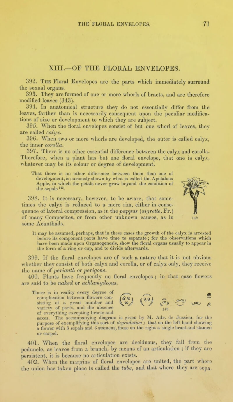 XIII.—OF THE FLORAL ENVELOPES. 392. The Floral Envelopes are the parts which immediately surround the sexual organs. 393. They arc formed of one or more whorls of hracts, and are therefore modified leaves (343). 394. In anatomical structui-e they do not essentially differ from the leaves, farther than is necessarily consequent u])on the peculiar modifica- tions of size or development to which they are euhject. 395. When the floral envelopes consist of bul one whorl of leaves, they are called calyx. 39G. When two or moi'e whorls are developed, the outer is called calyx, the inner corolla. 397. There is no other essential difference between the calyx and corolla. Therefore, when a plant has but one floral envelope, that one is calyx, whatever may be its colour or degree of development. Tliat there is no other difference between them than one of development, is curiously shown by what is called the Apetalous Apple, in which the petals never grow beyond the condition of the sepals 398. It is necessary, however, to be aware, that some- times tlie calyx is reduced to a mere rim, either in conse- quence of lateral compression, as in the pappus [aigrette, Fr.) of many Composites, or from other unknown causes, as in some Acanthads. It may be assumed, perhaps, that in these cases the growth of the calyx is arrested before its component parts have time to separate; for the observations which have been made upon Organogenesis, show the floral organs usually to appear in the foiTO of a ring or cup, and to divide afterwards. 399. If the floral envelopes are of such a nature that it is not obvious wliethor they consist of both calyx and corolla, or of calyx only, they receive the name of perianth or perigone. 400. Plants have frequently no floral envelopes ; in tbat case flowers are said to be naked or achlamydeous. There is in reality every degi-ee of ^e=v ^ complication between flowers con- Iff'Bji |(Q9J) ^ ^ sisting of a great number and J \ J ^ variety of parts, and the absence j_,.3 of everything excepting bracts and sexes. The accompanying diagram is given by M. Adr. do Jussiou, for the purpose of exemplifying this sort of de(jradation ; that on the left hand showing a flower with 3 sepals and 3 stamens, those on the right a single bract and stamen or caipel. 401. When the floral envelopes are deciduous, they fall from tlie peduncle, as loaves from a branch, by means of an articulation ; if they are persistent, it is because no articulation exists. 402. When the margins of floral envelopes are united, the part where the union has taken place is called the tuhe, and that where they are sepa-