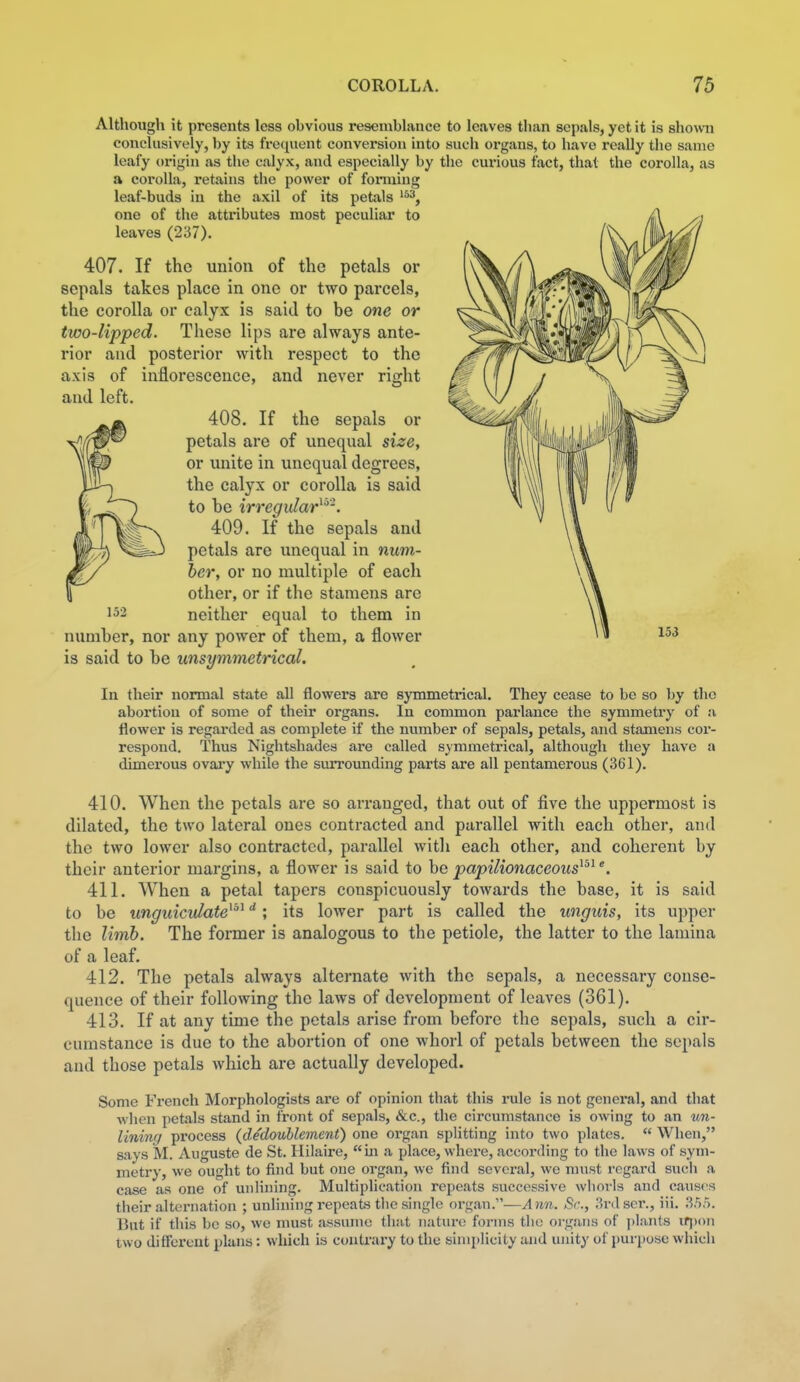 Although it presents less obvious resemblance to leaves than sepals, yet it is shown conclusively, by its frequent conversion into such organs, to have really the same leafy origin as the calyx, and especially by the curious fact, that the corolla, as a corolla, retains tlie power of forming leaf-buds in the axil of its petals one of the attx'ibutes most peculiar to leaves (237). 407. If the union of the petals or sepals takes place in one or two parcels, the corolla or calyx is said to be one or two-lipped. These lips are always ante- rior and posterior with respect to the axis of inflorescence, and never right and left. 408. If the sepals or ^(fw^ petals are of unequal size, or unite in unequal degrees, JllH-) the calyx or corolla is said |, to be irregular^^'. A ^fe^ 409. If the sepals and wJ^ petals are unequal in num- Jry her, or no multiple of each \ other, or if the stamens are 152 neither equal to them in number, nor any power of them, a flower is said to be unsymmetrical. In their normal state all flowers are symmetrical. They cease to be so by the abortion of some of their organs. In common parlance the symmetry of a flower is regarded as complete if the number of sepals, petals, and stamens cor- respond. Thus Nightshades are called symmetrical, although they have a dimerous ovary while the surrounding parts are all pentamerous (361). 410. When the petals are so arranged, that out of five the uppermost is dilated, the two lateral ones contracted and parallel with each other, and the two lower also contracted, parallel with each other, and coherent by their anterior margins, a flower is said to be papilionaceous^^^ 411. When a petal tapers conspicuously towards the base, it is said to be unguictdate^^ ; its lower part is called the unguis, its upper the limb. The former is analogous to the petiole, the latter to the lamina of a leaf. 412. The petals always alternate with the sepals, a necessary conse- quence of their following the laAvs of development of leaves (361). 413. If at any time the petals arise from before the sepals, such a cir- cumstance is due to the abortion of one whorl of petals between the sepals and those petals which are actually developed. Some French Morphologists are of opinion that this rule is not general, and that when petals stand in front of sepals, &c., the circumstance is owing to an un- liniwj pi'ocess (dedoublement) one organ splitting into two plates.  When, says M. Auguste de St. Hilaire, in a place, where, according to the laws of sym- metry, we ought to find but one organ, we find several, we must regard such a case as one of unlining. Multiplication repeats successive wliovls and causes their alternation ; unlining repeats the single organ.—Ann. Sr., 3rdser., iii. X'ir>. But if this be so, we must assume that nature forms the organs of ])lants ifjjon two different plans: which is contrary to the simplicity and unity of purpose which