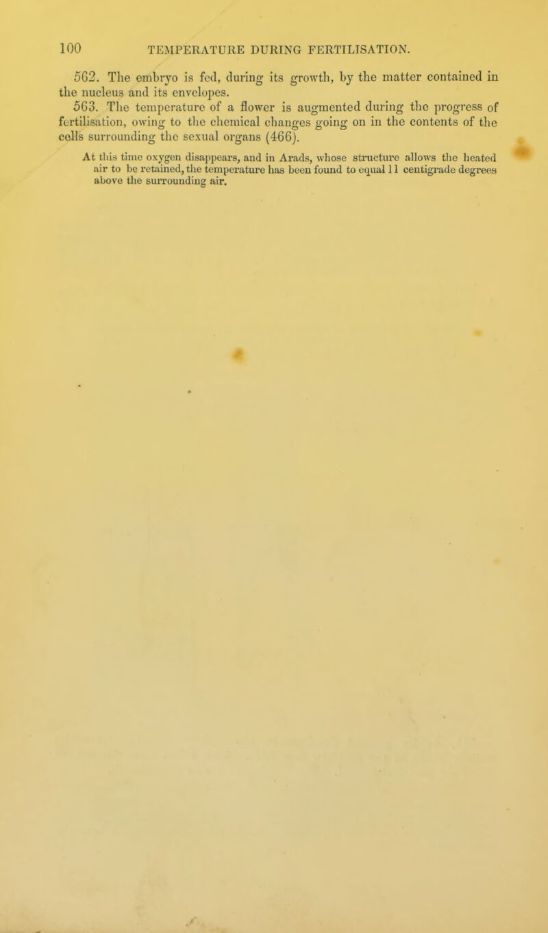 5G2. The embryo is fed, during its growth, by the matter contained in the nucleus and its envelopes. 563. The temperature of a flower is augmented during the progress of fertilisation, owing to tlie chemical changes going on in the contents of the cells surrounding the sexual organs (466). At this time oxygen disappears, and in Arads, wliose structure allows the heated air to be retJiined, the teniperatui'e has been found to equal 11 centigrade degrees above the suiToundiug air.