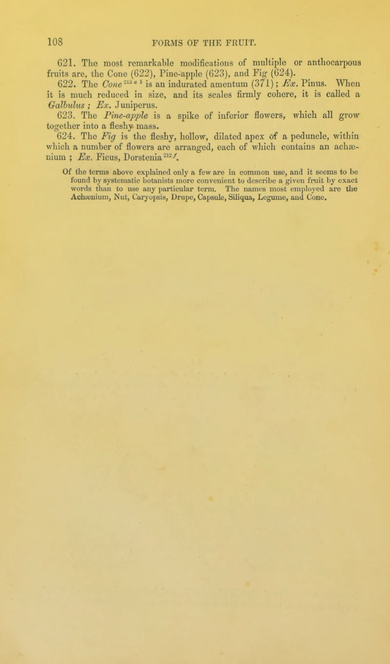 G21. The most remarkable modifications of multiple or anthocarpous fruits are, the Cone (622), Pine-apple (G23), and Fig (G24). 622. The Cone-'^' is an indurated amentum (371); Ex. Pinus. Wlien it is much reduced in size, and its scales firmly cohere, it is called a Galbulus ; Ex. Juniperus. 623. The Pine-apple is a spike of inferior flowers, which all grow together into a fleshy mass. 624. The Fig is the fleshy, hollow, dilated apex of a peduncle, within which a number of flowers are arranged, each of which contains an achje- nium ; Ex. Ficus, Dorstenia-^--^. Of the terms above explained only a few are in common use, and it seems to be found by systematic botanists more convenient to describe a given finit by exact words than to use any ])articular term. The names most employed are the Achajuium, Nut, Oaryopsis, Drupe, Capsule, Siliqua, Legume, and Cone.