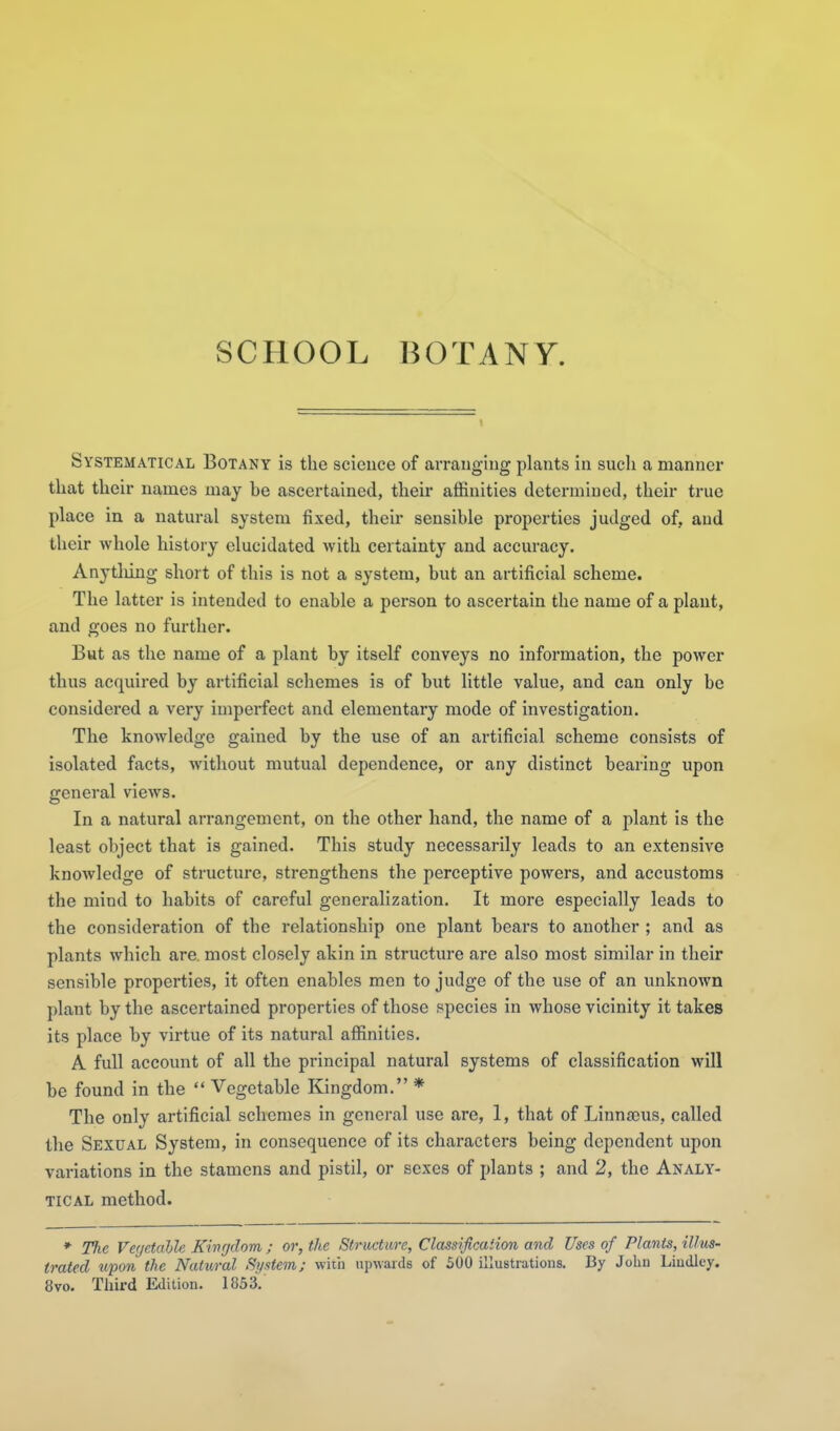SCHOOL BOTANY. Systematical Botany is the science of arranging plants in such a manner that their names may be ascertained, their affinities determined, their true place in a natural system fixed, their sensible properties judged of, and their whole history elucidated with certainty and accuracy. Anytliing short of this is not a system, but an artificial scheme. The latter is intended to enable a person to ascertain the name of a plant, and goes no further. But as the name of a plant by itself conveys no information, the power thus acquired by artificial scliemes is of but little value, and can only be considered a very imperfect and elementary mode of investigation. The knowledge gained by the use of an artificial scheme consists of isolated facts, without mutual dependence, or any distinct bearing upon general views. In a natural arrangement, on the other hand, the name of a plant is the least object that is gained. This study necessarily leads to an extensive knowledge of structure, strengthens the perceptive powers, and accustoms the mind to habits of careful generalization. It more especially leads to the consideration of the relationship one plant bears to another ; and as plants which are. most closely akin in structure are also most similar in their sensible properties, it often enables men to judge of the use of an unknown plant by the ascertained properties of those species in whose vicinity it takes its place by virtue of its natural aflSnities. A full account of all the principal natural systems of classification will be found in the  Vegetable Kingdom. * The only artificial schemes in general use are, I, that of Linnjcus, called the Sexual System, in consequence of its characters being dependent upon variations in the stamens and pistil, or sexes of plants ; and 2, the Analy- tical method. * The Ver/etalle K'inr/dom ; or, the Structure, Classification and Uses of Plants, illus- trated tipon the Natxiral System; with upwards of 500 illustrations. By John Liudley. 8vo. Third Edition. 1853.