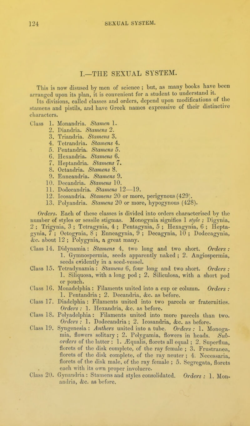I.—THE SEXUAL SYSTEM. This is now disused by men of science ; but, as many books have been arranged upon its plan, it is convenient for a student to understand it. Its divisions, called classes and orders, depend upon modifications of the stamens and pistils, and have Greek names expressive of their distinctive cliaracters. Class 1. Monandria. Stamen 1. 2. Diandria. Stamens 2. 3. Triandria. Stamens 3. 4. Tetrandria. Stamens 4. 5. Pentandria. Stamens 5. 6. Hexandria. Stamens 6. 7. Heptandria. Stamens 7. 8. Octandria. Stamens 8. 9. Enneandria. Stamens 9. 10. Decandria. Stamens 10. 11. Dodecandria. Stamens 12—19. 12. Icosandria. Stamens 20 or more, perigynous (429;. 13. Polyandria. Stamens 20 or more, hypogynous (428). Orders. Each of these classes is divided into orders characterised by the number of styles or sessile stigmas. Monogynia signifies 1 style ; Digynia, 2 ; Trigynia, 3 ; Tetragynia, 4 ; Pentagynia, 5 ; Hexagynia, 6 ; Hepta- gynia, 7 ; Octogynia, 8 ; Enneagynia, 9 ; Decagynia, 10 ; Dodecagynia, <fcc. about 12 ; Polygynia, a great many. Class 14. Didynamia: Stamens 4, two long and two short. Orders : 1. Gymnospermia, seeds apparently naked ; 2. Angiospermia, seeds evidently in a seed-vessel. Class 15. Tetradynamia : Stamens 6, four long and two short. Orders : 1. Siliquosa, with a long pod ; 2. Siliculosa, with a short pod or pouch. Class 16. Monadelphia : Filaments united into a cup or column. Orders : 1. Pentandria; 2. Decandria, &c. as before. Class 17. Diadelphia : Filaments united into two parcels or fraternities. Orders : 1. Hexandria, &c. as before. Class 18. Polyadelphia : Filaments united into more parcels than two. Orders : 1. Dodecandria ; 2. Icosandria, <kc. as before. Class 19. Syngenesia : Anthers united into a tube. Orders: 1. Monoga- mia, flowers solitary ; 2. Polygamia, flowers in heads. Sub- orders of the latter : 1. JEqualis, florets all equal ; 2. Superflua, florets of the disk complete, of the ray female ; 3. Frustranea, florets of the disk complete, of the ray neuter ; 4. Necessaria, florets of the disk male, of the ray female ; 5. Segregata, florets each with its own proper involucre. Class 20. Gynandria : Stamens and styles consolidated. Orders: 1. Mon- andria, (fee. as before.