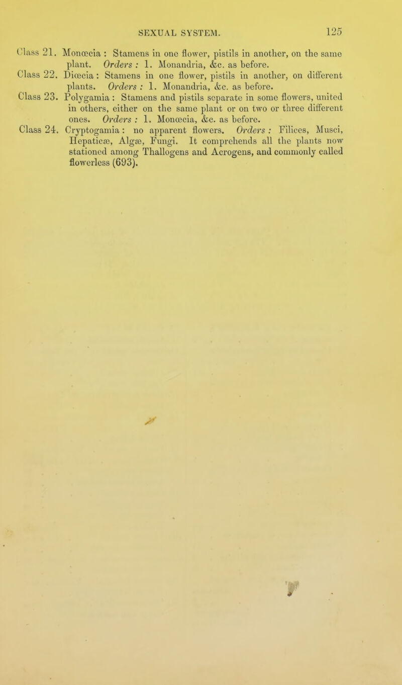 CI iiss 21. Moncccia : Stamens in one flower, pistils in another, on the same plant. Orders : 1. Monandria, &c. as before. Class 22. D ioeeia : Stamens in one flower, pistils in another, on clifterent plants. Orders : 1. Monandi-ia, &e. as before. Class 23. Polygamia : Stamens and pistils separate in some flowers, united in others, either on the same plant or on two or three different ones. Orders : 1. Moncecia, &c. as before. Class 24. Cryptoganiia: no apparent flowers. Orders : Filices, Musci, Hepatiese, Algce, Fungi. It comprehends all the plants now stationed among Thallogens and Acrogens, and commonly called floAverless (693). r