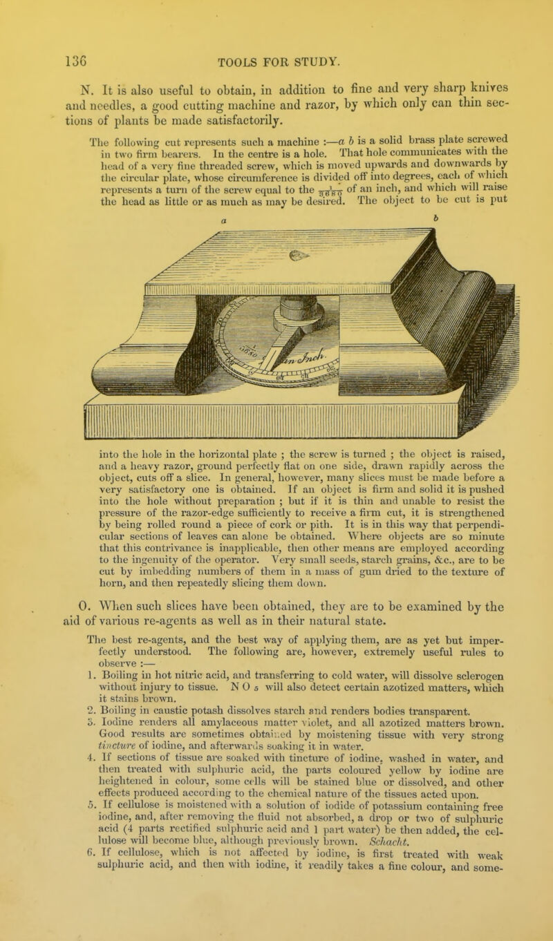 N. It is also useful to obtaiu, in addition to fine and very sharp knives and needles, a good cutting machine and razor, by which only can thin sec- tions of plants be made satisfactorily. The following cut represents such a machine :—« J is a solid brass plate screwed in two firm bearers. In the centre is a hole. That hole communicates with the head of a very fine threaded screw, which is moved upwards and downwards by the circular plate, whose circumference is divided off into degrees, each of which represents a turn of the screw equal to the ^ '^^ which will raise the head as little or as much as may be desired. The object to be cut is put b into the hole in the horizontal plate ; the screw is turned ; the object is raised, and a heavy razor, ground perfectly flat on one side, drawn rapidly aci'oss the object, cuts off a slice. In general, however, many slices must be made before a very satisfactory one is obtained. If an object is firm and solid it is pushed into the hole without preparation ; but if it is thin and unable to resist the pressure of the razor-edge sufficiently to receive a firm cut, it is strengthened by being I'olled round a piece of cork or pith. It is in this way that perpendi- cular sections of leaves can alone be obtained. Where objects are so minute that this contrivance is inapplicable, then other means are employed according to the ingenuity of the operator. Very small seeds, starch grains, &c., ai-e to be cut by imbedding numbers of them in a mass of gum dried to the texture of horn, and then repeatedly slicing them down. 0. When such slices have been obtained, they are to be examined by the aid of various re-agents as well as in their natural state. The best re-agents, and the best way of applying them, are as yet but imper- fectly understood. The following are, however, extremely useful rules to observe :— 1. Boiling in hot nitric acid, and transferring to cold water, will dissolve sclerogen without injury to tissue. N 0 5 will also detect certain azotized matters, which it stains brown. 2. Boiling in caustic potash dissolves starch and renders bodies transparent. S. Iodine renders all amylaceous matter violet, and all azotized matters brown. Good results are sometimes obtai-..ed by moistening tissue with very strong tincture of iodine, and afterwanls soaking it in water. 4. If sections of tissue are soaked with tincture of iodine, washed in water, and then treated with sulphuric acid, the parts coloured yellow by iodine are heightened in colour, some cells will be stained blue or dissolved, and other effects produced according to the chemical nature of the tissues acted upon. 5. If cellulose is moistened with a solution of iodide of potassium containing free iodine, and, after removing the fluid not absorbed, a drop or two of sulplmric acid (4 parts i-ectified sulphuric acid and 1 part water) be then added, the cel- lulose will become blue, although previously brown. Schacht. 6. If cellulose, which is not affected by iodine, is first treated with weak sulphiu-ic acid, and then with iodine, it readily takes a fine coloui-, and some-
