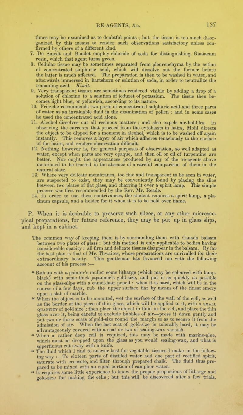 times may be examined as to doubtful points ; but the tissue is too much disor- ganized by this means to render sucli observations satisfactory miless con- firmed by others of a different kind. 7. De Smedt and Boudet emph)y chloride of soda for distinguishing Guaiacum resin, which that agent turns gi'een. 8. Cellular tissue may be sometimes separated from pleurenchyma by the action of concentrated sulphuric acid, which will dissolve out the former before the latter is much affected. The prepai'ation is tlien to be washed in water, and afterwards immersed in hartshorn or solution of soda, in order to neutralize the remaining acid. Kindt. 9. Very ti-ansparent tissues are sometimes rendered visible by adding a drop of a sohition of chlorine to a solution of ioduret of potassium. The tissue then be- comes light blue, or yellowish, according to its nature. 10. Fritzche recommends two parts of concenti'ated sulphuric acid and three parts of water as an invaluable fluid in the examination of pollen : and in some cases he used the concentrated acid alone. 11. Alcohol dissolves out all resinous matters ; and also expels air-bubbles. In observing the currents that proceed from the cytoblasts in hairs, Mohl directs the object to be dipped for a moment in alcohol, which is to be washed off again instantly. This removes a layer of air which adheres tenaciously to the surface of the hairs, and renders observation difficult. 12. Nothing however is, for general purposes of observation, so well adapted as water, except when parts are vei'y opaque, and then oil or oil of turpentine are better. Nor ought the appearances produced by any of the re-agents above mentioned to be ti'usted in the absence of a cai'eful comparison of them in the naturiil state. 13. Where very delicate membranes, too fine and transparent to be seen in water, are suspected to exist, they may be conveniently found by placing the sUce between two plates of Hat glass, and chaiinng it over a spirit lamp. This simple process was first recommended by the Rev. Mr. Reade. 14. In order to use these contrivances, the student requires a spirit lamp, a pia • tinun\ capsule, and a holder for it when it is to be held over flame. P. When it is desirable to preserve such slices, or any other microsco- pical preparations, for future reference, they may be put up in glass slips, and kept in a cabinet. The common way of keeping them is by surrounding them with Canada balsam between two plates of glass : but this method is only applicable to bodies having considerable opacity : all firm and delicate tissues disappear in the balsam. By far the best plan is that of Mr. Thwaites, whose preparations are unrivalled for their extraordinary beauty. This gentleman has favoiu-ed me with the following account of his process :—  Rub up with a painter's niuller some litharge (which may be coloured with lamp- black) with some thick japanner's gold-size, and put it as quickly as possible on the glass-slips with a camel-hair pencil ; when it is hard, which will be in the course of a few days, rub the upper surface flat by means of the finest emery upon a slab of marble.  When the object is to be mounted, wet the surface of the wall of the cell, as well as the border of the piece of thin glass, which will be applied to it, with a small QUANTITY of gold sizc ; then place the object in fluid in the cell, and place the thin glass over it, being careful to exclude bubbles of air—press it down gently and put two or three coats of gold-size round the margin so as to secure it from the admission of air. When the last coat of gold-size is tolerably hard, it may be advantageously covered with a coat or two of sealing-wax varnish. *' When a rather deep cell is required, this may be made with marine-glue, which must be dropped upon the glass as you would sealing-wax, and what is superfluous cut away with a knife.  The fluid which I find to answer best for vegetable tissues I make in the follow- ing way :—To sixteen parts of distilled water add one part of rectified spirit, saturate with creosote, and filter through prepared chalk. The fluid thus pre- pared to be mixed with an equal portion of camphor water.  It requires some little experience to know the proper proportions of litharge and gold-size for making the cells ; but this will be discovered after a few ti-ials.