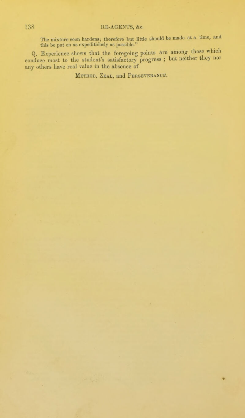 The mixture soon hardens; therefore but little should be made at a time, and this be put on as expeditiously as possible. Q. Experience shows tliat the foregoing points are among those which conduce most to the student's satisfactory progress ; but neither they nor any others have real value in the absence of Method, Zeal, and Peuseverance.