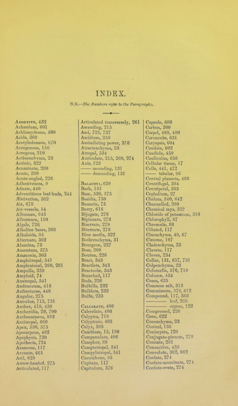 INDEX. N.l},—T/w Numbers refer to the Paragraphs. • Abortivk, 432 Acha;nium, 601 Aclilamydeous, 400 Acids, 308 Acotyledonous, 670 Acrogeuous, 156 Acrogens, 210 Actincncbyuia, 23 Actinic, 322 Acuminate, 280 Acute, 280 Acute-angled, 226 Adhesiveness, 9 Adnate, 440 Adventitious leaf-buds, 2-t4 i^^stivation, 362 Air, 678 Air-vessels, 54 Albumen, 645 Alburnum, 180 Algals, 726 Alkaline bases, 308 Alkaloids, 95 Alternate, 362 Alumina, 73 Amentum, 375 Ammonia, 303 Amphitropal, 541 Amplexicaul, 260, 281 Ampulla, 259 Amyloid, 74 Anatropal, 541 Andrceceum, 418 Anfractuose, 448 Angular, 275 Annulus, 715, 731 Anther, 419, 438 Antheridia, 29, 700 Anthocarpous, 593 Antitropal, 666 Apex, 530, 575 Apocarpous, 482 Apophysis, 720 Apothecia, 724 Araneose, 117 Arcuate, 661 Aril, 629 Arrow-headed, 275 Articulated, 11 7 Articulated transversely, 261 Ascending, 215 Asci, 725, 737 Ascidiuni, 259 Assimilating power, 318 Atractenchyma, 23 Atropal, 534 Auriculate, 215, 260, 274 Axis, 123 ascending, 131 descending, 131 BALAUsT-^, 620 Bark, 181 Base, 530, 575 Basidia, 730 Bassoriii, 75 Berry, 616 Bijugate, 278 Bipinnate, 278 Biserrate, 279 Bitemate, 278 Blue media, 322 Bothrenchyma, 31 Bourgeon, 227 Boss, 260 Boutou, 228 Bract, 343 Bractlets, 343 Bractcolae, 343 Branched, 117 Buds, 226 Bulbills, 232 Bulblets, 232 Bulbs, 233 Calcarate, 406 Calccolatc, 406 Calyptra, 718 Calyptrate, 405 Calyx, 395 Cambium, 15, 196 Campanulate, 406 Camphor, 89 Camptotropal, 541 Campylotropal, 541 Caoutchouc, 95 Capitate, 117 Capitulum, 376 Capsule, 608 Carbon, 300 Carpel, 469, 480 Carunculfe, 631 Caryopsis, 604 Caudate, 602 Caudicle, 459 Cauliculus, 658 Cellular tissue, 17 Cells, 441, 472 tabular, 96 Central placenta, 488 Centrifugal, 384 Centripetal, 383 Cephalium, 27 Chalaza, 540, 642 Channelled, 260 Chemical rays, 322 Chloride of potassium, 318 Chlorophyll, 87 Chromule, 88 Ciliated, 117 Cinenchyma, 49, 67 Cistome, 107 Cladenchynia, 23 Clavate, 117 Cloves, 234 Collar, 131, 657, 731 ColpencLyma, 23 Columella, 576, 719 Column, 434 Coma, 635 Common salt, 313 Commissure, 576, 612 Compound, 117, 388 leaf, 288 organs, 122 Compressed, 226 Cone, 622 Conenchyma, 23 Conical, 138 Coniocysta, 728 Conjugato-pinnate, 278 Connate, 281 Connective, 439 Convohite, 362, 662 Cordate, 274 Cordate-acuminate, 274 Cordate-ovate, 274