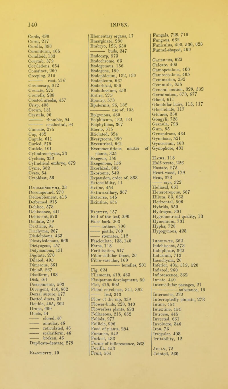Cords, 490 Coi-m, 217 Corolla, 396 Coroniform, 405 ConiUoid, 133 Corymb, 379 Cotyledons, 654 Coiissinct, 260 Creeping, 215 root, 216 Cremocarp, 612 Crenate, 279 CrencUs, 288 Crested areolae, 457 Crisp, 406 Crown, 131 Crystals, 90 ' rhombic, 94 octahedral, 94 Cuneate, 275 Cup, 462 Ciipule, 611 Curled, 279 Cuticle, 101 Cylindrenchyma, 23 Cyclosis, 338 Cylindrical embryo, 672 Cyme, 382 Cysts, 54 Cytoblast, 56 DjEdalenchyma, 23 Decompound, 278 Dedoublement, 413 Deformed, 215 Dehisce, 578 Dehiscence, 441 Dehiscent, 578 Dentate, 279 Dextrine, 95 Diuchyma, 267 Diadelphous, 433 Dicotyledonous, 669 Dictyogens, 157 Didynamous, 431 Digitate, 278 Dilated, 405 Dimerous, 361 Diploe, 267 Disciform, 163 Disk, 461 Dissepiments, 503 Divergent, 440, 662 Dorsal sutnre, 577 Dotted ducts, 31 Double, 405, 602 Drupe, 600 Ducts, 44 closed, 46 annular, 46 reticulated, 46 scalariform, 46 broken, 46 Duplicato-dentate, 279 Elasticity, 10 Elementary organs, 17 Eniarginate, 280 Embryo, 126, 650 buds, 247 Endocarp, 573 Endochrome, 63 Endogenous, 156 Endogens, 199 Endophlceum, 182, 186 Endopleura, 637 Endorliizal, 686 Endothecium, 458 Entire, 279 Epicarp, 573 Epidermis, 96, 182 use of, 103 Epigynous, 430 Ejiiphloeum, 182, 184 Epij)hyllous, 367 Eta;rio, 615 Etiolated, 324 Evergreens, 290 Eccentrical, 661 Excrementitious matter of plants, 325 Exogens, 158 Exogenous, 156 Exorhizal, 686 Exostome, 542 Expansion, order of, 363 Extensibility, 11 Extine, 454 Extra-axillary, 867 Extrorse, 445 Exintine, 454 Facette, 157 Fall of the leaf, 290 False-bark, 203 anthers, 700 pistils, 700 stomates, 112 Fasciculate, 138, 140 Ferns, 713 Fertilisation, 547 Fibro-cellular tissue, 26 Fibro-vascular, 160 bundles, 201 Fig, 624 Filaments, 419, 433 Fissiparous development, 59 Flat, 475, 602 Floral envelopes, 341, 392 leaf, 343 Flow of the sap, 339 Flower-buds, 228, 340 Flowerlcss plants, 693 Foliaceous, 215, 662 Foliola, 277 Follicle, 996 Food of plants, 294 Foramen, 542 Forked, 433 Forms of innorcsccncc, 3<63 Fovilla, 453 Fruit, 564 Fungals, 729,710 Fungous, 662 Funiculus, 490, 530, 628 Funnel-shaped, 406 Galbulus, 622 Galeate, 405 Gamopetalous, 406 Gamosepalous, 405 Gemmation, 292 Gcmmule, 655 General motion, 329, 332 Germination, 673, 677 Gland, 611 Glandulai-hairs, 115, 117 Glochidiate, 117 Glumes, 350 Gongyli, 728 Granula, 728 Gum, 95 Gynandrous, 434 Gynobase, 521 Gynoeceum, 468 Gynophore, 481 Hairs, 113 Half-terete, 226 Hastate, 275 Heart-wood, 179 Heat, 678 rays, 322 Heliacal, 661 Heterotropous, 667 Hilum, 83, 663 Horizontal, 506 Hybrids, 550 Hydrogen, 301 Hygrometrical quality, 13 Hymenium, 731 Hypha, 728 Hypog)'nous, 428 Imbricate, 362 Indehiscent, 578 Induplicate, 862 Indusium, 713 Inenchyma, 26 Inferior, 405, 519, 520 Inflated, 260 Inflorescence, 362 Innate, 440 Intercellular passages, 21 substance, 15 Internodes, 222 Interruptedly pinnate, 278 Inline, 454 Iiitextine, 454 Introrse, 445 Inverted, 661 Involuci-e, 346 Iron, 73 Irregular, 408 Irritability, 12 Jelly, 75 Jointed, 260
