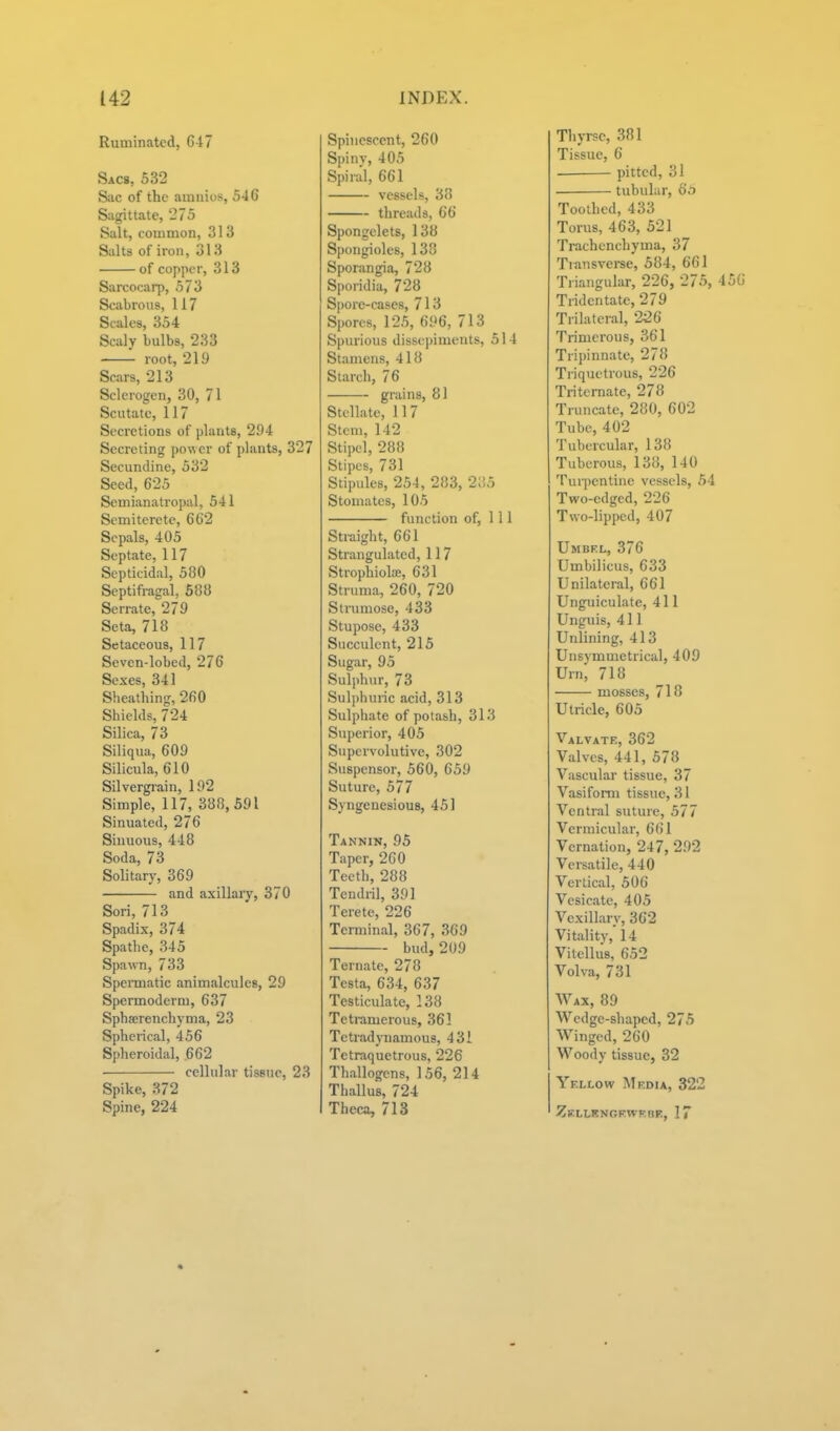 Ruminated, G17 Sacs, 532 S;ic of the amnios, 546 Sagittate, 275 Salt, common, 31 3 Salts of iron, 313 of copper, 313 Sarcocarp, 573 Scabrous, 117 Scales, 354 Scaly bulbs, 233 root, 219 Scars, 213 Sclerogen, 30, 71 Scutate, 117 Secretions of plants, 294 Secreting power of plants, 327 Secundine, 532 Seed, 625 Semianatropal, 541 Semiterete, 6C2 Sepals, 405 Septate, 117 Septicidal, 580 Septifragal, 588 Serrate, 279 Seta, 718 Setaceous, 117 Seven-lobed, 276 Sexes, 341 Sheathing, 260 Shields, 724 Silica, 73 Siliqua, 609 Silicula, 610 Silvergi-ain, 192 Simple, 117, 388,591 Sinuated, 276 Sinuous, 448 Soda, 73 Solitary, 369 and axillary, 370 Sori, 713 Spadix, 374 Spathe, 345 Spawn, 733 Spemiatic anim.alcules, 29 Spermoderm, 637 Spha;renchyma, 23 Spherical, 456 Spheroidal, .662 cellular tissue, 23 Spike, 372 Spine, 224 Spinescent, 260 Spinv, 405 Spiral, 661 vessels, 38 threads, 66 Spongelets, 138 Spongioles, 138 Sporangia, 728 Sporidia, 728 Spore-cases, 713 Spores, 125, 696, 713 Spurious dissepiments, 514 Stamens, 418 Starch, 76 grains, 81 Stellate, 11 7 Stem, 142 Stipcl, 288 Stipes, 731 Stipules, 254, 283, 2;!5 Stomatcs, 105 function of. 111 Straight, 661 Strangulated, 117 Strophiola;, 631 Struma, 260, 720 Strumose, 433 Stupose, 433 Succulent, 215 Sugar, 95 Sulphur, 73 Sulphuric acid, 313 Sulphate of potash, 313 Superior, 405 Supervolutive, 302 Suspensor, 560, 659 Suture, 577 Syngeuesious, 451 Tannin, 95 Taper, 260 Teeth, 288 Tendril, 391 Terete, 226 Terminal, 367, 369 bud, 209 Ternate, 278 Testa, 634, 637 Testiculate, 138 Teti-amerous, 363 Tetradynamous, 431 Tetraquetrous, 226 Thallogens, 156, 214 Thallus, 724 Tbeca, 713 Thyrsc, 381 Tissue, 6 pitted, 31 tubular, 6'o Toothed, 433 Torus, 463, 521 Trachenchyma, 37 Transvei-se, 584, 661 Triangular, 226, 276, 456 Tridentate, 279 Trilateral, 2^6 Trimerous, 361 Tripinnate, 278 Ti'iquetrous, 226 Tritcrnate, 278 Truncate, 280, 602 Tube, 402 Tubercular, 138 Tuberous, 138, 140 Turpentine vessels, 54 Two-edged, 226 Two-lipped, 407 Umbf.l, 376 Umbilicus, 633 Unilateral, 661 Unguiculate, 411 Unguis, 411 Unlining, 413 Unsymmetrical, 409 Urn, 718 mosses, 718 Utricle, 605 Valvate, 362 Valves, 441, 578 Vascular tissue, 37 Vasifomi tissue, 31 Ventral suture, 577 Vermicular, 661 Vernation, 247, 292 Versatile, 440 Vertical, 506 Vesicate, 405 Vexillary, 362 Vitality,' 14 Vitclhis, 652 Volva, 731 Wax, 89 Wedge-shaped, 275 Winged, 260 Woody tissue, 32 Yellow Media, 322 Zkllkngfwkrf, 17